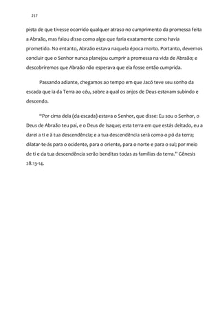 217
pista de que tivesse ocorrido qualquer atraso no cumprimento da promessa feita
a Abraão, mas falou disso como algo que faria exatamente como havia
prometido. No entanto, Abraão estava naquela época morto. Portanto, devemos
concluir que o Senhor nunca planejou cumprir a promessa na vida de Abraão; e
descobriremos que Abraão não esperava que ela fosse então cumprida.
Passando adiante, chegamos ao tempo em que Jacó teve seu sonho da
escada que ia da Terra ao céu, sobre a qual os anjos de Deus estavam subindo e
descendo.
“Por cima dela (da escada) estava o Senhor, que disse: Eu sou o Senhor, o
Deus de Abraão teu pai, e o Deus de Isaque; esta terra em que estás deitado, eu a
darei a ti e à tua descendência; e a tua descendência será como o pó da terra;
dilatar-te-ás para o ocidente, para o oriente, para o norte e para o sul; por meio
de ti e da tua descendência ser~o benditas todas as famílias da terra.” Gênesis
28:13-14.
 