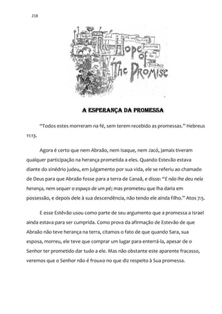 218
A ESPERANÇA DA PROMESSA
“Todos estes morreram na fé, sem terem recebido as promessas.” Hebreus
11:13.
Agora é certo que nem Abraão, nem Isaque, nem Jacó, jamais tiveram
qualquer participação na herança prometida a eles. Quando Estevão estava
diante do sinédrio judeu, em julgamento por sua vida, ele se referiu ao chamado
de Deus para que Abra~o fosse para a terra de Cana~, e disse: “E não lhe deu nela
herança, nem sequer o espaço de um pé; mas prometeu que lha daria em
possessão, e depois dele à sua descendência, não tendo ele ainda filho.” Atos 7:5.
E esse Estêvão usou como parte de seu argumento que a promessa a Israel
ainda estava para ser cumprida. Como prova da afirmação de Estevão de que
Abraão não teve herança na terra, citamos o fato de que quando Sara, sua
esposa, morreu, ele teve que comprar um lugar para enterrá-la, apesar de o
Senhor ter prometido dar tudo a ele. Mas não obstante este aparente fracasso,
veremos que o Senhor não é frouxo no que diz respeito à Sua promessa.
 