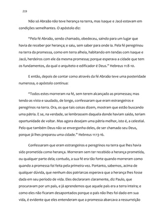 219
Não só Abraão não teve herança na terra, mas Isaque e Jacó estavam em
condições semelhantes. O apóstolo diz:
“Pela fé Abra~o, sendo chamado, obedeceu, saindo para um lugar que
havia de receber por herança; e saiu, sem saber para onde ia. Pela fé peregrinou
na terra da promessa, como em terra alheia, habitando em tendas com Isaque e
Jacó, herdeiros com ele da mesma promessa; porque esperava a cidade que tem
os fundamentos, da qual o arquiteto e edificador é Deus.” Hebreus 11:8-10.
E então, depois de contar como através da fé Abraão teve uma posteridade
numerosa, o apóstolo continua:
“Todos estes morreram na fé, sem terem alcançado as promessas; mas
tendo-as visto e saudado, de longe, confessaram que eram estrangeiros e
peregrinos na terra. Ora, os que tais coisas dizem, mostram que estão buscando
uma pátria. E se, na verdade, se lembrassem daquela donde haviam saído, teriam
oportunidade de voltar. Mas agora desejam uma pátria melhor, isto é, a celestial.
Pelo que também Deus não se envergonha deles, de ser chamado seu Deus,
porque j| lhes preparou uma cidade.” Hebreus 11:13-16.
Confessaram que eram estrangeiros e peregrinos na terra que lhes havia
sido prometida como herança. Morreram sem ter recebido a herança prometida,
ou qualquer parte dela; contudo, a sua fé era tão forte quando morreram como
quando a promessa foi feita pela primeira vez. Portanto, sabemos, acima de
qualquer dúvida, que nenhum dos patriarcas esperava que a herança lhes fosse
dada em seu período de vida. Eles declararam claramente, diz Paulo, que
procuravam por um país, e já aprendemos que aquele país era a terra inteira; e
como eles não ficaram desapontados porque o país não lhes foi dado em sua
vida, é evidente que eles entenderam que a promessa abarcava a ressurreição
 