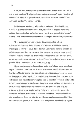 22
Isaías, falando do tempo em que Cristo deveria derramar sua alma até a
morte na cruz, disse: “E foi contado com os transgressores.” Isaías 53:12. Isto foi
cumprido ao pé da letra quando Cristo, como um vil malfeitor, foi enforcado
entre dois ladrões. Ver Marcos 15:27,28.
No Salmo que tem tantas referências proféticas a Cristo, David disse:
“Todos os que me veem zombam de mim, estendem os beiços a meneiam a
cabeça, dizendo: Confiou no Senhor, que o livre; livre-o, pois nele tem prazer.”
Salmos 22:7,8. Note como exatamente isso se cumpriu na crucificação de Cristo:
“E os que passavam blasfemavam dele, meneando a cabeça
e dizendo: Tu, que destróis o templo e, em três dias, o reedificas, salva-te a ti
mesmo; se és o Filho de Deus, desce da cruz. E da mesma maneira também os
príncipes dos sacerdotes, com os escribas, e anciãos, e fariseus, escarnecendo,
diziam: Salvou os outros e a si mesmo não pode salvar-se. Se é o Rei de Israel,
desça, agora, da cruz, e creremos nele; confiou em Deus; livre-o agora, se o ama;
porque disse: Sou Filho de Deus.” Mateus 27:39-43.
Nesse ato, vemos uma ilustração do poder terrível que tem o pecado de
cegar. O chefe os sacerdotes, os escribas e os anciãos, eram bem versados nas
Escrituras. Moisés, os profetas, e os salmos eram lidos regularmente em todas
as sinagogas; e todos os pais tinham a obrigação de se certificar que seus filhos
estivessem bem instruídos com relação a eles. E, no entanto, tinham endurecido
os seus corações contra os esforções do Espírito Santo, até que se tornassem os
instrumentos inconscientes no cumprimento das profecias com as quais
estavam perfeitamente familiarizados. Tinham recebido amplas provas da
divindade de Cristo, mas haviam se recusado a aceitá-la. Tinham determinado
não acreditar que Jesus era o Cristo, até não conseguirem mais acreditar. Uma
vez acreditaram que Jesus era o Cristo, mas não podiam reconhecê-Lo. Agora
 