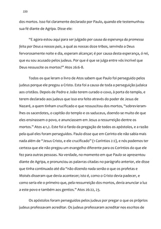 220
dos mortos. Isso foi claramente declarado por Paulo, quando ele testemunhou
sua fé diante de Agripa. Disse ele:
“E agora estou aqui para ser julgado por causa da esperança da promessa
feita por Deus a nossos pais, a qual as nossas doze tribos, servindo a Deus
fervorosamente noite e dia, esperam alcançar; é por causa desta esperança, ó rei,
que eu sou acusado pelos judeus. Por que é que se julga entre vós incrível que
Deus ressuscite os mortos?” Atos 26:6-8.
Todos os que leram o livro de Atos sabem que Paulo foi perseguido pelos
judeus porque ele pregou a Cristo. Esta foi a causa de toda a perseguição judaica
aos cristãos. Depois de Pedro e João terem curado o coxo, à porta do templo, e
terem declarado aos judeus que isso era feito através do poder de Jesus de
Nazaré, a quem tinham crucificado e que ressuscitou dos mortos, “sobrevieram-
lhes os sacerdotes, o capitão do templo e os saduceus, doendo-se muito de que
eles ensinassem o povo, e anunciassem em Jesus a ressurreição dentre os
mortos.” Atos 4:1,2. Este foi o fardo da pregaç~o de todos os apóstolos, e a raz~o
pela qual eles foram perseguidos. Paulo disse que em Corinto ele não sabia mais
nada além de “Jesus Cristo, e ele crucificado” (1 Coríntios 2:2), e nós podemos ter
certeza que ele não pregou um evangelho diferente para os Coríntios do que ele
fez para outras pessoas. Na verdade, no momento em que Paulo se apresentou
diante de Agripa, e pronunciou as palavras citadas no parágrafo anterior, ele disse
que tinha continuado até dia “n~o dizendo nada sen~o o que os profetas e
Moisés disseram que devia acontecer; isto é, como o Cristo devia padecer, e
como seria ele o primeiro que, pela ressurreição dos mortos, devia anunciar a luz
a este povo e também aos gentios.” Atos 26:22, 23.
Os apóstolos foram perseguidos pelos judeus por pregar o que os próprios
judeus professavam acreditar. Os judeus professaram acreditar nos escritos de
 