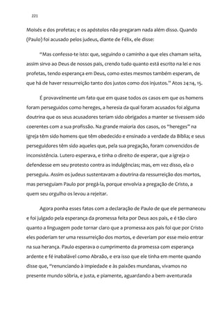 221
Moisés e dos profetas; e os apóstolos não pregaram nada além disso. Quando
(Paulo) foi acusado pelos judeus, diante de Félix, ele disse:
“Mas confesso-te isto: que, seguindo o caminho a que eles chamam seita,
assim sirvo ao Deus de nossos pais, crendo tudo quanto está escrito na lei e nos
profetas, tendo esperança em Deus, como estes mesmos também esperam, de
que h| de haver ressurreiç~o tanto dos justos como dos injustos.” Atos 24:14, 15.
É provavelmente um fato que em quase todos os casos em que os homens
foram perseguidos como hereges, a heresia da qual foram acusados foi alguma
doutrina que os seus acusadores teriam sido obrigados a manter se tivessem sido
coerentes com a sua profissão. Na grande maioria dos casos, os “hereges” na
igreja têm sido homens que têm obedecido e ensinado a verdade da Bíblia; e seus
perseguidores têm sido aqueles que, pela sua pregação, foram convencidos de
inconsistência. Lutero esperava, e tinha o direito de esperar, que a igreja o
defendesse em seu protesto contra as indulgências; mas, em vez disso, ela o
perseguiu. Assim os judeus sustentavam a doutrina da ressurreição dos mortos,
mas perseguiam Paulo por pregá-la, porque envolvia a pregação de Cristo, a
quem seu orgulho os levou a rejeitar.
Agora ponha esses fatos com a declaração de Paulo de que ele permaneceu
e foi julgado pela esperança da promessa feita por Deus aos pais, e é tão claro
quanto a linguagem pode tornar claro que a promessa aos pais foi que por Cristo
eles poderiam ter uma ressurreição dos mortos, e deveriam por esse meio entrar
na sua herança. Paulo esperava o cumprimento da promessa com esperança
ardente e fé inabalável como Abraão, e era isso que ele tinha em mente quando
disse que, “renunciando { impiedade e às paixões mundanas, vivamos no
presente mundo sóbria, e justa, e piamente, aguardando a bem-aventurada
 