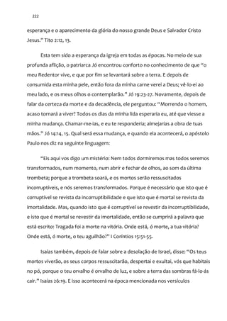 222
esperança e o aparecimento da glória do nosso grande Deus e Salvador Cristo
Jesus.” Tito 2:12, 13.
Esta tem sido a esperança da igreja em todas as épocas. No meio de sua
profunda afliç~o, o patriarca Jó encontrou conforto no conhecimento de que “o
meu Redentor vive, e que por fim se levantará sobre a terra. E depois de
consumida esta minha pele, então fora da minha carne verei a Deus; vê-lo-ei ao
meu lado, e os meus olhos o contemplar~o.” Jó 19:23-27. Novamente, depois de
falar da certeza da morte e da decadência, ele perguntou: “Morrendo o homem,
acaso tornará a viver? Todos os dias da minha lida esperaria eu, até que viesse a
minha mudança. Chamar-me-ias, e eu te responderia; almejarias a obra de tuas
m~os.” Jó 14:14, 15. Qual ser| essa mudança, e quando ela acontecer|, o apóstolo
Paulo nos diz na seguinte linguagem:
“Eis aqui vos digo um mistério: Nem todos dormiremos mas todos seremos
transformados, num momento, num abrir e fechar de olhos, ao som da última
trombeta; porque a trombeta soará, e os mortos serão ressuscitados
incorruptíveis, e nós seremos transformados. Porque é necessário que isto que é
corruptível se revista da incorruptibilidade e que isto que é mortal se revista da
imortalidade. Mas, quando isto que é corruptível se revestir da incorruptibilidade,
e isto que é mortal se revestir da imortalidade, então se cumprirá a palavra que
está escrito: Tragada foi a morte na vitória. Onde está, ó morte, a tua vitória?
Onde est|, ó morte, o teu aguilh~o?” I Coríntios 15:51-55.
Isaías também, depois de falar sobre a desolaç~o de Israel, disse: “Os teus
mortos viverão, os seus corpos ressuscitarão, despertai e exultai, vós que habitais
no pó, porque o teu orvalho é orvalho de luz, e sobre a terra das sombras fá-lo-ás
cair.” Isaías 26:19. E isso acontecerá na época mencionada nos versículos
 