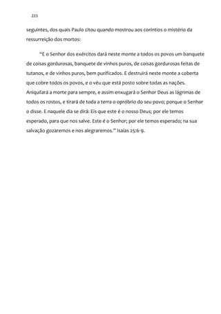 223
seguintes, dos quais Paulo citou quando mostrou aos coríntios o mistério da
ressurreição dos mortos:
“E o Senhor dos exércitos dará neste monte a todos os povos um banquete
de coisas gordurosas, banquete de vinhos puros, de coisas gordurosas feitas de
tutanos, e de vinhos puros, bem purificados. E destruirá neste monte a coberta
que cobre todos os povos, e o véu que está posto sobre todas as nações.
Aniquilará a morte para sempre, e assim enxugará o Senhor Deus as lágrimas de
todos os rostos, e tirará de toda a terra o opróbrio do seu povo; porque o Senhor
o disse. E naquele dia se dirá: Eis que este é o nosso Deus; por ele temos
esperado, para que nos salve. Este é o Senhor; por ele temos esperado; na sua
salvaç~o gozaremos e nos alegraremos.” Isaías 25:6-9.
 