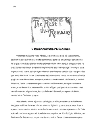 224
O DESCANSO QUE PERMANECE
Voltamos mais uma vez a Abraão, e a promessa a ele e à sua semente.
Soubemos que a promessa lhe foi confirmada para ele em Cristo; e certamente
foi o que aconteceu quando lhe foi prometido um filho, porque o registro diz: “E
creu Abrão no Senhor, e o Senhor imputou-lhe isto como justiça.” Gen.15:6. Essa
imputação da sua fé pela justiça nada mais era do que o perdão dos seus pecados
por meio de Cristo. Esse é claramente declarado como sendo o caso em Romanos
4:3-9. No exato momento em que a promessa lhe foi assim confirmada, o Senhor
lhe disse: “Sabe com certeza que a tua descendência será peregrina em terra
alheia, e será reduzida à escravidão, e será afligida por quatrocentos anos; sabe
também que eu julgarei a nação a qual ela tem de servir; e depois sairá com
muitos bens.” Gênesis 15:13,14.
Neste texto temos a jornada pelo Egito predita; mas temos mais do que
isso, pois os filhos de Israel não estavam no Egito há quatrocentos anos. Foram
apenas quatrocentos e trinta anos desde o momento em que a promessa foi feita
a Abraão até a entrega da lei, imediatamente após a partida do Egito. Gálatas 3:17.
Podemos facilmente recompor esse tempo assim: Desde o momento em que a
 