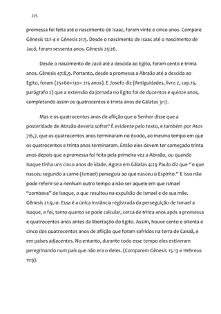 225
promessa foi feita até o nascimento de Isaac, foram vinte e cinco anos. Compare
Gênesis 12:1-4 e Gênesis 21:5. Desde o nascimento de Isaac até o nascimento de
Jacó, foram sessenta anos. Gênesis 25:26.
Desde o nascimento de Jacó até a descida ao Egito, foram cento e trinta
anos. Gênesis 47:8,9. Portanto, desde a promessa a Abraão até a descida ao
Egito, foram (25+60+130= 215 anos). E Josefo diz (Antiguidades, livro 2, cap.15,
parágrafo 2) que a extensão da jornada no Egito foi de duzentos e quinze anos,
completando assim os quatrocentos e trinta anos de Gálatas 3:17.
Mas e os quatrocentos anos de aflição que o Senhor disse que a
posteridade de Abraão deveria sofrer? É evidente pelo texto, e também por Atos
7:6,7, que os quatrocentos anos terminaram no êxodo, ao mesmo tempo em que
os quatrocentos e trinta anos terminaram. Então eles devem ter começado trinta
anos depois que a promessa foi feita pela primeira vez a Abraão, ou quando
Isaque tinha uns cinco anos de idade. Agora em Gálatas 4:29 Paulo diz que “o que
nasceu segundo a carne (Ismael) perseguia ao que nasceu o Espírito.” E isso não
pode referir-se a nenhum outro tempo a não ser aquele em que Ismael
“zombava” de Isaque, o que resultou na expulsão de Ismael e de sua mãe.
Gênesis 21:9,10. Essa é a única instância registrada da perseguição de Ismael a
Isaque, e foi, tanto quanto se pode calcular, cerca de trinta anos após a promessa
e quatrocentos anos antes da libertação do Egito. Assim, houve cento e oitenta e
cinco dos quatrocentos anos de aflição que foram sofridos na terra de Canaã, e
em países adjacentes. No entanto, durante todo esse tempo eles estiveram
peregrinando num país que não era o deles. (Comparem Gênesis 15:13 e Hebreus
11:9).
 
