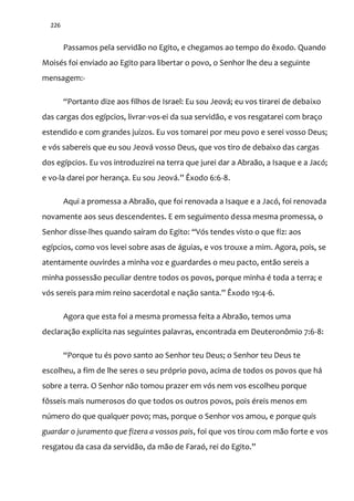 226
Passamos pela servidão no Egito, e chegamos ao tempo do êxodo. Quando
Moisés foi enviado ao Egito para libertar o povo, o Senhor lhe deu a seguinte
mensagem:-
“Portanto dize aos filhos de Israel: Eu sou Jeov|; eu vos tirarei de debaixo
das cargas dos egípcios, livrar-vos-ei da sua servidão, e vos resgatarei com braço
estendido e com grandes juízos. Eu vos tomarei por meu povo e serei vosso Deus;
e vós sabereis que eu sou Jeová vosso Deus, que vos tiro de debaixo das cargas
dos egípcios. Eu vos introduzirei na terra que jurei dar a Abraão, a Isaque e a Jacó;
e vo-la darei por herança. Eu sou Jeov|.” Êxodo 6:6-8.
Aqui a promessa a Abraão, que foi renovada a Isaque e a Jacó, foi renovada
novamente aos seus descendentes. E em seguimento dessa mesma promessa, o
Senhor disse-lhes quando saíram do Egito: “Vós tendes visto o que fiz: aos
egípcios, como vos levei sobre asas de águias, e vos trouxe a mim. Agora, pois, se
atentamente ouvirdes a minha voz e guardardes o meu pacto, então sereis a
minha possessão peculiar dentre todos os povos, porque minha é toda a terra; e
vós sereis para mim reino sacerdotal e naç~o santa.” Êxodo 19:4-6.
Agora que esta foi a mesma promessa feita a Abraão, temos uma
declaração explícita nas seguintes palavras, encontrada em Deuteronômio 7:6-8:
“Porque tu és povo santo ao Senhor teu Deus; o Senhor teu Deus te
escolheu, a fim de lhe seres o seu próprio povo, acima de todos os povos que há
sobre a terra. O Senhor não tomou prazer em vós nem vos escolheu porque
fôsseis mais numerosos do que todos os outros povos, pois éreis menos em
número do que qualquer povo; mas, porque o Senhor vos amou, e porque quis
guardar o juramento que fizera a vossos pais, foi que vos tirou com mão forte e vos
resgatou da casa da servidão, da m~o de Faraó, rei do Egito.”
 
