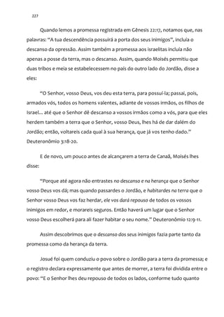 227
Quando lemos a promessa registrada em Gênesis 22:17, notamos que, nas
palavras: “A tua descendência possuir| a porta dos seus inimigos”, incluía o
descanso da opressão. Assim também a promessa aos israelitas incluía não
apenas a posse da terra, mas o descanso. Assim, quando Moisés permitiu que
duas tribos e meia se estabelecessem no país do outro lado do Jordão, disse a
eles:
“O Senhor, vosso Deus, vos deu esta terra, para possuí-la; passai, pois,
armados vós, todos os homens valentes, adiante de vossos irmãos, os filhos de
Israel... até que o Senhor dê descanso a vossos irmãos como a vós, para que eles
herdem também a terra que o Senhor, vosso Deus, lhes há de dar dalém do
Jordão; então, voltareis cada qual à sua herança, que j| vos tenho dado.”
Deuteronômio 3:18-20.
E de novo, um pouco antes de alcançarem a terra de Canaã, Moisés lhes
disse:
“Porque até agora n~o entrastes no descanso e na herança que o Senhor
vosso Deus vos dá; mas quando passardes o Jordão, e habitardes na terra que o
Senhor vosso Deus vos faz herdar, ele vos dará repouso de todos os vossos
inimigos em redor, e morareis seguros. Então haverá um lugar que o Senhor
vosso Deus escolherá para ali fazer habitar o seu nome.” Deuteronômio 12:9-11.
Assim descobrimos que o descanso dos seus inimigos fazia parte tanto da
promessa como da herança da terra.
Josué foi quem conduziu o povo sobre o Jordão para a terra da promessa; e
o registro declara expressamente que antes de morrer, a terra foi dividida entre o
povo: “E o Senhor lhes deu repouso de todos os lados, conforme tudo quanto
 