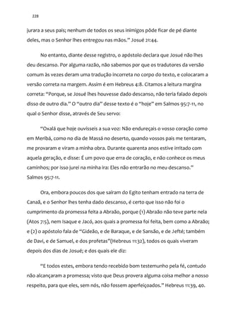 228
jurara a seus pais; nenhum de todos os seus inimigos pôde ficar de pé diante
deles, mas o Senhor lhes entregou nas m~os.” Josué 21:44.
No entanto, diante desse registro, o apóstolo declara que Josué não lhes
deu descanso. Por alguma razão, não sabemos por que os tradutores da versão
comum às vezes deram uma tradução incorreta no corpo do texto, e colocaram a
versão correta na margem. Assim é em Hebreus 4:8. Citamos a leitura margina
correta: “Porque, se Josué lhes houvesse dado descanso, n~o teria falado depois
disso de outro dia.” O “outro dia” desse texto é o “hoje” em Salmos 95:7-11, no
qual o Senhor disse, através de Seu servo:
“Oxal| que hoje ouvísseis a sua voz: Não endureçais o vosso coração como
em Meribá, como no dia de Massá no deserto, quando vossos pais me tentaram,
me provaram e viram a minha obra. Durante quarenta anos estive irritado com
aquela geração, e disse: É um povo que erra de coração, e não conhece os meus
caminhos; por isso jurei na minha ira: Eles n~o entrar~o no meu descanso.”
Salmos 95:7-11.
Ora, embora poucos dos que saíram do Egito tenham entrado na terra de
Canaã, e o Senhor lhes tenha dado descanso, é certo que isso não foi o
cumprimento da promessa feita a Abraão, porque (1) Abraão não teve parte nela
(Atos 7:5), nem Isaque e Jacó, aos quais a promessa foi feita, bem como a Abraão;
e (2) o apóstolo fala de “Gide~o, e de Baraque, e de Sans~o, e de Jefté; também
de Davi, e de Samuel, e dos profetas”(Hebreus 11:32), todos os quais viveram
depois dos dias de Josué; e dos quais ele diz:
“E todos estes, embora tendo recebido bom testemunho pela fé, contudo
não alcançaram a promessa; visto que Deus provera alguma coisa melhor a nosso
respeito, para que eles, sem nós, n~o fossem aperfeiçoados.” Hebreus 11:39, 40.
 