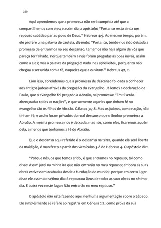 229
Aqui aprendemos que a promessa não será cumprida até que a
compartilhemos com eles; e assim diz o apóstolo: “Portanto resta ainda um
repouso sabático par ao povo de Deus.” Hebreus 4:9. Ao mesmo tempo, porém,
ele profere uma palavra de cautela, dizendo: “Portanto, tendo-nos sido deixada a
promessa de entrarmos no seu descanso, temamos não haja algum de vós que
pareça ter falhado. Porque também a nós foram pregadas as boas novas, assim
como a eles; mas a palavra da pregação nada lhes aproveitou, porquanto não
chegou a ser unida com a fé, naqueles que a ouviram.” Hebreus 4:1, 2.
Com isso, aprendemos que a promessa de descanso foi dada a conhecer
aos antigos judeus através da pregação do evangelho. Já lemos a declaração de
Paulo, que o evangelho foi pregado a Abra~o, na promessa: “Em ti ser~o
abençoadas todas as nações”, e que somente aqueles que tinham fé no
evangelho são os filhos de Abraão. Gálatas 3:7,8. Mas os judeus, como nação, não
tinham fé, e assim foram privados do real descanso que o Senhor prometera a
Abraão. A mesma promessa nos é deixada, mas nós, como eles, ficaremos aquém
dela, a menos que tenhamos a fé de Abraão.
Que o descanso aqui referido é o descanso na terra, quando ela será liberta
da maldição, é manifesto a partir dos versículos 3-8 de Hebreus 4. O apóstolo diz:
“Porque nós, os que temos crido, é que entramos no repouso, tal como
disse: Assim jurei na minha ira que não entrarão no meu repouso; embora as suas
obras estivessem acabadas desde a fundação do mundo; porque em certo lugar
disse ele assim do sétimo dia: E repousou Deus de todas as suas obras no sétimo
dia. E outra vez neste lugar: Não entrarão no meu repouso.”
O apóstolo não está fazendo aqui nenhuma argumentação sobre o Sábado.
Ele simplesmente se refere ao registro em Gênesis 2:3, como prova da sua
 