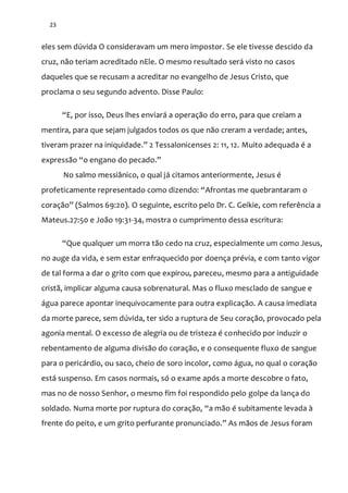 23
eles sem dúvida O consideravam um mero impostor. Se ele tivesse descido da
cruz, não teriam acreditado nEle. O mesmo resultado será visto no casos
daqueles que se recusam a acreditar no evangelho de Jesus Cristo, que
proclama o seu segundo advento. Disse Paulo:
“E, por isso, Deus lhes enviará a operação do erro, para que creiam a
mentira, para que sejam julgados todos os que não creram a verdade; antes,
tiveram prazer na iniquidade.” 2 Tessalonicenses 2: 11, 12. Muito adequada é a
express~o “o engano do pecado.”
No salmo messiânico, o qual já citamos anteriormente, Jesus é
profeticamente representado como dizendo: “Afrontas me quebrantaram o
coraç~o” (Salmos 69:20). O seguinte, escrito pelo Dr. C. Geikie, com referência a
Mateus.27:50 e João 19:31-34, mostra o cumprimento dessa escritura:
“Que qualquer um morra tão cedo na cruz, especialmente um como Jesus,
no auge da vida, e sem estar enfraquecido por doença prévia, e com tanto vigor
de tal forma a dar o grito com que expirou, pareceu, mesmo para a antiguidade
cristã, implicar alguma causa sobrenatural. Mas o fluxo mesclado de sangue e
água parece apontar inequivocamente para outra explicação. A causa imediata
da morte parece, sem dúvida, ter sido a ruptura de Seu coração, provocado pela
agonia mental. O excesso de alegria ou de tristeza é conhecido por induzir o
rebentamento de alguma divisão do coração, e o consequente fluxo de sangue
para o pericárdio, ou saco, cheio de soro incolor, como água, no qual o coração
está suspenso. Em casos normais, só o exame após a morte descobre o fato,
mas no de nosso Senhor, o mesmo fim foi respondido pelo golpe da lança do
soldado. Numa morte por ruptura do coração, “a mão é subitamente levada à
frente do peito, e um grito perfurante pronunciado.” As mãos de Jesus foram
 
