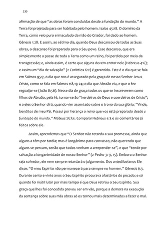 230
afirmaç~o de que “as obras foram concluídas desde a fundaç~o do mundo.” A
Terra foi projetada para ser habitada pelo homem. Isaías 45:18. O domínio da
Terra, como veio puro e imaculado da mão do Criador, foi dado ao homem.
Gênesis 1:28. E assim, ao sétimo dia, quando Deus descansou de todas as Suas
obras, o descanso foi preparado para o Seu povo. Esse descanso, que era
simplesmente a posse de toda a Terra como um reino, foi perdido por meio da
transgressão; e, ainda assim, é certo que alguns devem entrar nele (Hebreus 4:6);
e assim um “dia de salvaç~o” (2 Coríntios 6:2) é garantido. Este é o dia que se fala
em Salmos 95:7, o dia que nos é assegurado pela graça de nosso Senhor Jesus
Cristo, como se fala em Salmos 118,19-24; o dia que Abraão viu, e que o fez
regozijar-se (João 8:56). Nesse dia de graça todos os que se inscreverem como
filhos de Abraão, pela fé, tornar-se-~o “herdeiros de Deus e coerdeiros de Cristo”;
e a eles o Senhor dirá, quando vier assentado sobre o trono da sua glória: “Vinde,
benditos de meu Pai. Possuí por herança o reino que vos está preparado desde a
fundação do mundo.” Mateus 25:34. Comparai Hebreus 4:3 e os comentários já
feitos sobre ele.
Assim, aprendemos que “O Senhor não retarda a sua promessa, ainda que
alguns a têm por tardia; mas é longânimo para convosco, não querendo que
alguns se percam, senão que todos venham a arrepender-se”, e que “tende por
salvação a longanimidade de nosso Senhor” (2 Pedro 3: 9, 15). Embora o Senhor
seja sofredor, ele nem sempre retardará o julgamento. Dos antediluvianos Ele
disse: “O meu Espírito n~o permanecer| para sempre no homem.” Gênesis 6:3.
Durante cento e vinte anos o Seu Espírito procurava afastá-los do pecado; e só
quando foi inútil lutar por mais tempo é que Deus retirou o Seu Espírito. Sua
graça que lhes foi concedida provou ser em vão, porque a demora na execução
da sentença sobre suas más obras só os tornou mais determinados a fazer o mal.
 