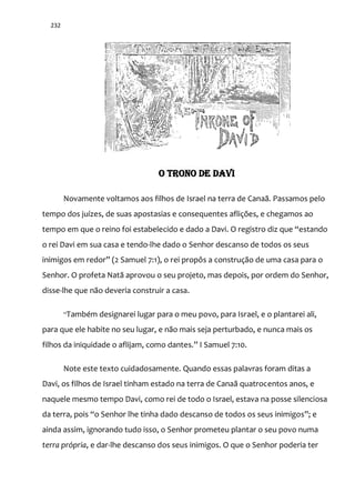 232
O TRONO DE DAVI
Novamente voltamos aos filhos de Israel na terra de Canaã. Passamos pelo
tempo dos juízes, de suas apostasias e consequentes aflições, e chegamos ao
tempo em que o reino foi estabelecido e dado a Davi. O registro diz que “estando
o rei Davi em sua casa e tendo-lhe dado o Senhor descanso de todos os seus
inimigos em redor” (2 Samuel 7:1), o rei propôs a construção de uma casa para o
Senhor. O profeta Natã aprovou o seu projeto, mas depois, por ordem do Senhor,
disse-lhe que não deveria construir a casa.
“Também designarei lugar para o meu povo, para Israel, e o plantarei ali,
para que ele habite no seu lugar, e não mais seja perturbado, e nunca mais os
filhos da iniquidade o aflijam, como dantes.” I Samuel 7:10.
Note este texto cuidadosamente. Quando essas palavras foram ditas a
Davi, os filhos de Israel tinham estado na terra de Canaã quatrocentos anos, e
naquele mesmo tempo Davi, como rei de todo o Israel, estava na posse silenciosa
da terra, pois “o Senhor lhe tinha dado descanso de todos os seus inimigos”; e
ainda assim, ignorando tudo isso, o Senhor prometeu plantar o seu povo numa
terra própria, e dar-lhe descanso dos seus inimigos. O que o Senhor poderia ter
 