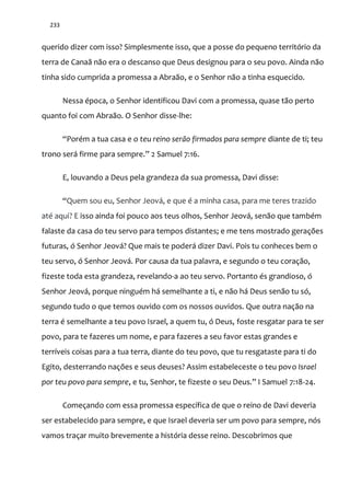 233
querido dizer com isso? Simplesmente isso, que a posse do pequeno território da
terra de Canaã não era o descanso que Deus designou para o seu povo. Ainda não
tinha sido cumprida a promessa a Abraão, e o Senhor não a tinha esquecido.
Nessa época, o Senhor identificou Davi com a promessa, quase tão perto
quanto foi com Abraão. O Senhor disse-lhe:
“Porém a tua casa e o teu reino serão firmados para sempre diante de ti; teu
trono será firme para sempre.” 2 Samuel 7:16.
E, louvando a Deus pela grandeza da sua promessa, Davi disse:
“Quem sou eu, Senhor Jeová, e que é a minha casa, para me teres trazido
até aqui? E isso ainda foi pouco aos teus olhos, Senhor Jeová, senão que também
falaste da casa do teu servo para tempos distantes; e me tens mostrado gerações
futuras, ó Senhor Jeová? Que mais te poderá dizer Davi. Pois tu conheces bem o
teu servo, ó Senhor Jeová. Por causa da tua palavra, e segundo o teu coração,
fizeste toda esta grandeza, revelando-a ao teu servo. Portanto és grandioso, ó
Senhor Jeová, porque ninguém há semelhante a ti, e não há Deus senão tu só,
segundo tudo o que temos ouvido com os nossos ouvidos. Que outra nação na
terra é semelhante a teu povo Israel, a quem tu, ó Deus, foste resgatar para te ser
povo, para te fazeres um nome, e para fazeres a seu favor estas grandes e
terríveis coisas para a tua terra, diante do teu povo, que tu resgataste para ti do
Egito, desterrando nações e seus deuses? Assim estabeleceste o teu povo Israel
por teu povo para sempre, e tu, Senhor, te fizeste o seu Deus.” I Samuel 7:18-24.
Começando com essa promessa específica de que o reino de Davi deveria
ser estabelecido para sempre, e que Israel deveria ser um povo para sempre, nós
vamos traçar muito brevemente a história desse reino. Descobrimos que
 