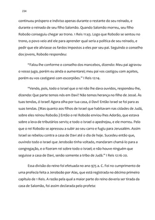 234
continuou próspero e indiviso apenas durante o restante do seu reinado, e
durante o reinado de seu filho Salomão. Quando Salomão morreu, seu filho
Roboão conseguiu chegar ao trono. 1 Reis 11:43. Logo que Roboão se sentou no
trono, o povo veio até ele para aprender qual seria a política de seu reinado, e
pedir que ele aliviasse os fardos impostos a eles por seu pai. Seguindo o conselho
dos jovens, Roboão respondeu:
“Falou-lhe conforme o conselho dos mancebos, dizendo: Meu pai agravou
o vosso jugo, porém eu ainda o aumentarei; meu pai vos castigou com açoites,
porém eu vos castigarei com escorpiões.” I Reis 12:14.
“Vendo, pois, todo o Israel que o rei n~o lhe dava ouvidos, respondeu-lhe,
dizendo: Que parte temos nós em Davi? Não temos herança no filho de Jessé. Às
tuas tendas, ó Israel! Agora olha por tua casa, ó Davi! Então Israel se foi para as
suas tendas. (Mas quanto aos filhos de Israel que habitavam nas cidades de Judá,
sobre eles reinou Roboão.) Então o rei Roboão enviou-lhes Adorão, que estava
sobre a leva de tributários servis; e todo o Israel o apedrejou, e ele morreu. Pelo
que o rei Roboão se apressou a subir ao seu carro e fugiu para Jerusalém. Assim
Israel se rebelou contra a casa de Davi até o dia de hoje. Sucedeu então que,
ouvindo todo o Israel que Jeroboão tinha voltado, mandaram chamá-lo para a
congregação, e o fizeram rei sobre todo o Israel; e não houve ninguém que
seguisse a casa de Davi, sen~o somente a tribo de Jud|.” I Reis 12:16-20.
Essa divisão do reino foi efetuada no ano 975 a. C. Foi no cumprimento de
uma profecia feita a Jeroboão por Aías, que está registrada no décimo primeiro
capítulo de 1 Reis. A razão pela qual a maior parte do reino deveria ser tirada da
casa de Salomão, foi assim declarada pelo profeta:
 
