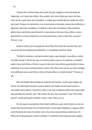 235
“Assim diz e Senhor Deus de Israel: Eis que rasgarei o reino da m~o de
Salomão, e a ti darei dez tribos. Ele, porém, terá uma tribo, por amor de Davi,
meu servo, e por amor de Jerusalém, a cidade que escolhi dentre todas as tribos
de Israel. Porque me deixaram, e se encurvaram a Astarote, deusa dos sidônios, a
Quemés, deus dos moabitas, e a Milcom, deus dos amonitas; e não andaram
pelos meus caminhos, para fazerem o que parece reto aos meus olhos, e para
guardarem os meus estatutos e os meus preceitos, como o fez Davi, seu pai.”
Versos 31-33.
Assim o reino, com exceção de uma tribo, foi tirado da casa de Davi, por
causa da terrível idolatria de Salomão; e a Jeroboão o Senhor disse:
“Ent~o te tomarei, e reinar|s sobre tudo o que desejar a tua alma, e serás
rei sobre Israel. E há de ser que, se ouvires tudo o que eu te ordenar, e andares
pelos meus caminhos, e fizeres o que é reto aos meus olhos, guardando os meus
estatutos e os meus mandamentos, como o fez Davi, meu servo, eu serei contigo,
e te edificarei uma casa firme, como o fiz para Davi, e te darei Israel.” Versos 37-
38.
Mas Jeroboão não atendeu às palavras do Senhor. Assim que chegou ao
trono, fez dois bezerros para o povo adorar, de modo a evitar que fossem a
Jerusalém para adorar o Senhor (1 Reis 12:26-30); e embora tenha sido reprovado
pelo profeta do Senhor, ele “n~o voltou do seu mau caminho”, mas “fez Israel
pecar”, raz~o pela qual o Senhor o tirou. Leia 1 Reis 13 e 14.
Os reis que se sucederam não foram melhores, pois entre todos os reis de
Israel não encontramos um só homem bom. Eram todos idólatras, e alguns deles
eram homens do mais vil caráter, sem uma única característica redentora. Os
filhos de Israel pecaram contra o Senhor “e andaram nos estatutos das nações,
 