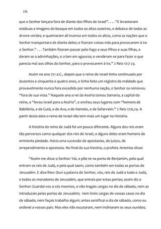 236
que o Senhor lançara fora de diante dos filhos de Israel”. . . . “E levantaram
estátuas e imagens do bosque em todos os altos outeiros, e debaixo de todas as
árvore verdes; e queimaram ali incenso em todos os altos, como as nações que o
Senhor transportara de diante deles; e fizeram coisas más para provocarem à ira
o Senhor.” . . . Também fizeram passar pelo fogo a seus filhos e suas filhas, e
deram-se a adivinhações, e criam em agouros; e venderam-se para fazer o que
parecia mal aos olhos do Senhor, para o provocarem { ira.” 2 Reis 17:7-23.
Assim no ano 721 a.C., depois que o reino de Israel tinha continuado por
duzentos e cinquenta e quatro anos, e tinha feito um registro de maldade que
provavelmente nunca fora excedido por nenhuma nação, o Senhor os removeu
“fora de sua vista.” Naquele ano o rei da Assíria tomou Samaria, a capital do
reino, e “levou Israel para a Assíria”, e encheu seus lugares com “homens de
Babilônia, e de Cut|, e de Ava, e de Hamate, e de Sefarvaim.” 2 Reis 17:6,24. A
partir desta data o reino de Israel não tem mais um lugar na História.
A história do reino de Judá foi um pouco diferente. Alguns dos reis eram
tão perversos como qualquer dos reis de Israel, e alguns deles eram homens de
eminente piedade. Havia uma sucessão de apostasias, de juízos, de
arrependimento e apostasia. No final da sua história, o profeta Jeremias disse:
“Assim me disse o Senhor: Vai, e põe-te na porta de Benjamim, pela qual
entram os reis de Judá, e pela qual saem, como também em todas as portas de
Jerusalém. E dize-lhes: Ouvi a palavra do Senhor, vós, reis de Judá e todo o Judá,
e todos os moradores de Jerusalém, que entrais por estas portas; assim diz o
Senhor: Guardai-vos a vós mesmos, e não tragais cargas no dia de sábado, nem as
introduzais pelas portas de Jerusalém; nem tireis cargas de vossas casas no dia
de sábado, nem façais trabalho algum; antes santificai o dia de sábado, como eu
ordenei a vossos pais. Mas eles não escutaram, nem inclinaram os seus ouvidos;
 