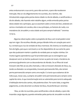 237
antes endureceram a sua cerviz, para não ouvirem, e para não receberem
instrução. Mas se vós diligentemente me ouvirdes, diz o Senhor, não
introduzindo cargas pelas portas desta cidade no dia de sábado, e santificardes o
dia de sábado, não fazendo nele trabalho algum, então entrarão pelas portas
desta cidade reis e príncipes, que se assentem sobre o trono de Davi, andando em
carros e montados em cavalos, eles e seus príncipes, os homens de Judá, e os
moradores de Jerusalém; e esta cidade ser| para sempre habitada.” Jeremias
17:19-25.
Algumas observações sobre o propósito de Deus com Israel podem estar
aqui em vigor. Ele escolheu Abraão, porque Abraão tinha um coração para servi-
lo, e evitaria que a luz da verdade de Deus morresse. Ele chamou os israelitas para
fora do Egito, para que o servissem; e os fez depositários de sua santa lei, para
que eles pudessem manter o padrão da verdade para as nações vizinhas. Em
muitos lugares aprendemos que foi providenciado que os estrangeiros que
desejavam servir ao Senhor pudessem tornar-se parte de Israel, e herdeiros da
promessa igualmente com os descendentes de Abraão. Se os filhos de Israel
tivessem sido fiéis ao seu alto chamado, e não se tivessem afastado de Deus, ou,
tendo se afastado e se arrependido, tivessem permanecido fiéis, eles teriam
perma permanecido sempre como uma nação. E o texto que acabamos de ler
indica que, nesse caso, a própria Jerusalém teria permanecido para sempre como
capital do reino. A que transformação teria se submetido para torná-la adequada
à habitação eterna dos santos, não podemos dizer. Por outro lado, o seguinte
julgamento, se eles deveriam se afastar de Deus, foi proferido por Jeremias:
“Mas, se não me ouvirdes, para santificardes o dia de sábado, e para não
trazerdes carga alguma, quando entrardes pelas portas de Jerusalém no dia de
 