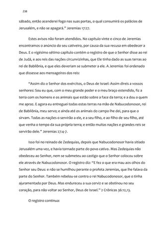 238
sábado, então acenderei fogo nas suas portas, o qual consumirá os palácios de
Jerusalém, e n~o se apagar|.” Jeremias 17:27.
Estes avisos não foram atendidos. No capítulo vinte e cinco de Jeremias
encontramos o anúncio do seu cativeiro, por causa da sua recusa em obedecer a
Deus. E o vigésimo sétimo capítulo contém o registro de que o Senhor disse ao rei
de Judá, e aos reis das nações circunvizinhas, que Ele tinha dado as suas terras ao
rei de Babilônia, e que eles deveriam se submeter a ele. A Jeremias foi ordenado
que dissesse aos mensageiros dos reis:
“Assim diz o Senhor dos exércitos, o Deus de Israel: Assim direis a vossos
senhores: Sou eu que, com o meu grande poder e o meu braço estendido, fiz a
terra com os homens e os animais que estão sobre a face da terra; e a dou a quem
me apraz. E agora eu entreguei todas estas terras na mão de Nabucodonosor, rei
de Babilônia, meu servo; e ainda até os animais do campo lhe dei, para que o
sirvam. Todas as nações o servirão a ele, e a seu filho, e ao filho de seu filho, até
que venha o tempo da sua própria terra; e então muitas nações e grandes reis se
servir~o dele.” Jeremias 27:4-7.
Isso foi no reinado de Zedequias, depois que Nabucodonosor havia sitiado
Jerusalém uma vez, e havia tornado parte do povo cativo. Mas Zedequias não
obedeceu ao Senhor, nem se submeteu ao castigo que o Senhor colocou sobre
ele através de Nabucodonosor. O registro diz: “E fez o que era mau aos olhos do
Senhor seu Deus: e não se humilhou perante o profeta Jeremias, que lhe falava da
parte do Senhor. Também rebelou-se contra o rei Nabucodonosor, que o tinha
ajuramentado por Deus. Mas endureceu a sua cerviz e se obstinou no seu
coraç~o, para n~o voltar ao Senhor, Deus de Israel.” 2 Crônicas 36:12,13.
O registro continua:
 