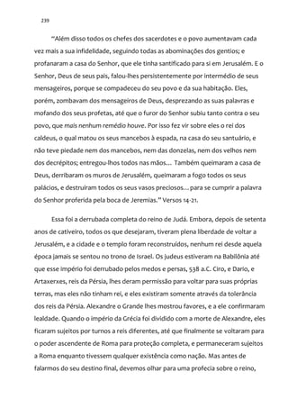 239
“Além disso todos os chefes dos sacerdotes e o povo aumentavam cada
vez mais a sua infidelidade, seguindo todas as abominações dos gentios; e
profanaram a casa do Senhor, que ele tinha santificado para si em Jerusalém. E o
Senhor, Deus de seus pais, falou-lhes persistentemente por intermédio de seus
mensageiros, porque se compadeceu do seu povo e da sua habitação. Eles,
porém, zombavam dos mensageiros de Deus, desprezando as suas palavras e
mofando dos seus profetas, até que o furor do Senhor subiu tanto contra o seu
povo, que mais nenhum remédio houve. Por isso fez vir sobre eles o rei dos
caldeus, o qual matou os seus mancebos à espada, na casa do seu santuário, e
não teve piedade nem dos mancebos, nem das donzelas, nem dos velhos nem
dos decrépitos; entregou-lhos todos nas m~os… Também queimaram a casa de
Deus, derribaram os muros de Jerusalém, queimaram a fogo todos os seus
pal|cios, e destruíram todos os seus vasos preciosos…para se cumprir a palavra
do Senhor proferida pela boca de Jeremias.” Versos 14-21.
Essa foi a derrubada completa do reino de Judá. Embora, depois de setenta
anos de cativeiro, todos os que desejaram, tiveram plena liberdade de voltar a
Jerusalém, e a cidade e o templo foram reconstruídos, nenhum rei desde aquela
época jamais se sentou no trono de Israel. Os judeus estiveram na Babilônia até
que esse império foi derrubado pelos medos e persas, 538 a.C. Ciro, e Dario, e
Artaxerxes, reis da Pérsia, lhes deram permissão para voltar para suas próprias
terras, mas eles não tinham rei, e eles existiram somente através da tolerância
dos reis da Pérsia. Alexandre o Grande lhes mostrou favores, e a ele confirmaram
lealdade. Quando o império da Grécia foi dividido com a morte de Alexandre, eles
ficaram sujeitos por turnos a reis diferentes, até que finalmente se voltaram para
o poder ascendente de Roma para proteção completa, e permaneceram sujeitos
a Roma enquanto tivessem qualquer existência como nação. Mas antes de
falarmos do seu destino final, devemos olhar para uma profecia sobre o reino,
 