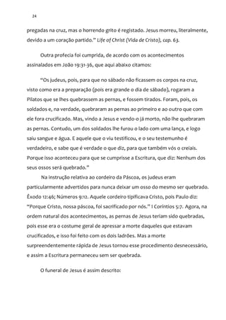 24
pregadas na cruz, mas o horrendo grito é registado. Jesus morreu, literalmente,
devido a um coraç~o partido.” Life of Christ (Vida de Cristo), cap. 63.
Outra profecia foi cumprida, de acordo com os acontecimentos
assinalados em João 19:31-36, que aqui abaixo citamos:
“Os judeus, pois, para que no sábado não ficassem os corpos na cruz,
visto como era a preparação (pois era grande o dia de sábado), rogaram a
Pilatos que se lhes quebrassem as pernas, e fossem tirados. Foram, pois, os
soldados e, na verdade, quebraram as pernas ao primeiro e ao outro que com
ele fora crucificado. Mas, vindo a Jesus e vendo-o já morto, não lhe quebraram
as pernas. Contudo, um dos soldados lhe furou o lado com uma lança, e logo
saiu sangue e água. E aquele que o viu testificou, e o seu testemunho é
verdadeiro, e sabe que é verdade o que diz, para que também vós o creiais.
Porque isso aconteceu para que se cumprisse a Escritura, que diz: Nenhum dos
seus ossos ser| quebrado.”
Na instrução relativa ao cordeiro da Páscoa, os judeus eram
particularmente advertidos para nunca deixar um osso do mesmo ser quebrado.
Êxodo 12:46; Números 9:12. Aquele cordeiro tipificava Cristo, pois Paulo diz:
“Porque Cristo, nossa p|scoa, foi sacrificado por nós.” I Coríntios 5:7. Agora, na
ordem natural dos acontecimentos, as pernas de Jesus teriam sido quebradas,
pois esse era o costume geral de apressar a morte daqueles que estavam
crucificados, e isso foi feito com os dois ladrões. Mas a morte
surpreendentemente rápida de Jesus tornou esse procedimento desnecessário,
e assim a Escritura permaneceu sem ser quebrada.
O funeral de Jesus é assim descrito:
 
