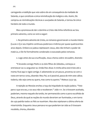 241
carregando a maldição que veio sobre ela em consequência da maldade de
Satanás, e que constituía a única reivindicação do maligno a ela. Assim, Ele
comprou as reivindicações técnicas e usurpadas de Satanás, e tornou-Se único
herdeiro de todo o mundo.
Mas a promessa de dar o domínio a Cristo não tinha referência ao Seu
primeiro advento, como se verá a seguir:
1. No primeiro advento de Cristo, os romanos governavam o mundo inteiro
(Lucas 2:1); e seu império continuou poderoso e indiviso por quase quatrocentos
anos depois. Embora os judeus rejeitassem Jesus, eles não tinham o poder de
matá-Lo, e Ele foi formalmente condenado e executado pelos romanos.
2. Logo antes da sua crucificação, Jesus chorou sobre Jerusalém, dizendo:
“E levando consigo Pedro e os dois filhos de Zebedeu, começou a
entristecer-se e a angustiar-se. Então lhes disse: A minha alma está triste até a
morte; ficai aqui e vigiai comigo. E adiantando-se um pouco, prostrou-se com o
rosto em terra e orou, dizendo: Meu Pai, se é possível, passa de mim este cálice;
todavia, n~o seja como eu quero, mas como tu queres.” Mateus 23:37-39.
A rejeição ao Messias encheu a taça da iniquidade da nação judaica. “Veio
para o que era seu, e os seus n~o o receberam.” Jo~o 1:11. Se o tivessem aceitado,
poderiam, mesmo naquele dia tardio, ter permanecido como o povo escolhido de
Deus, através do qual as nações do mundo deveriam ser iluminadas, e em torno
de cujo padrão todos os fiéis se reuniriam. Mas eles rejeitaram a última oferta de
misericórdia. Enquanto Jesus pensava no que poderiam ter sido se O tivessem
recebido, chorou, dizendo:
 