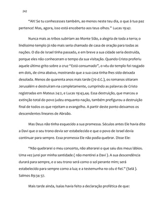 242
“Ah! Se tu conhecesses também, ao menos neste teu dia, o que à tua paz
pertence! Mas, agora, isso est| encoberto aos teus olhos.” Lucas 19:42.
Nunca mais as tribos subiriam ao Monte Sião, a alegria de toda a terra; o
lindíssimo templo já não mais seria chamado de casa de oração para todas as
nações. O dia de Israel tinha passado, e em breve a sua cidade seria destruída,
porque eles não conheceram o tempo da sua visitação. Quando Cristo proferiu
aquele último grito sobre a cruz “Est| consumado”, o véu do templo foi rasgado
em dois, de cima abaixo, mostrando que a sua casa tinha-lhes sido deixada
desolada. Menos de quarenta anos mais tarde (70 d.C.), os romanos sitiaram
Jerusalém e destruíram-na completamente, cumprindo as palavras de Cristo
registradas em Mateus 24:2, e Lucas 19:43,44. Essa destruição, que marcou a
extinção total do povo judeu enquanto nação, também prefigurou a destruição
final de todos os que rejeitam o evangelho. A partir deste ponto deixamos os
descendentes lineares de Abraão.
Mas Deus não tinha esquecido a sua promessa. Séculos antes Ele havia dito
a Davi que o seu trono devia ser estabelecido e que o povo de Israel devia
continuar para sempre. Essa promessa Ele não podia quebrar. Disse Ele:
“N~o quebrarei o meu concerto, não alterarei o que saiu dos meus lábios.
Uma vez jurei por minha santidade ( não mentirei a Davi ). A sua descendência
durará para sempre, e o seu trono será como o sol perante mim; será
estabelecido para sempre como a lua; e a testemunha no céu é fiel.” (Selá ).
Salmos 89:34-37.
Mais tarde ainda, Isaías havia feito a declaração profética de que:
 