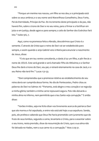 243
“Porque um menino nos nasceu, um filho se nos deu; e o principado est|
sobre os seus ombros; e o seu nome será Maravilhoso Conselheiro, Deus Forte,
Pai da Eternidade, Príncipe da Paz. Do incremento deste principado e da paz, não
haverá fim, sobre o trono de Davi e no seu reino, para o firmar e o fortificar em
juízo e em justiça, desde agora e para sempre; o zelo do Senhor dos Exércitos fará
isto.” Isaías 9:6, 7.
Aqui, como na promessa feita a Abraão, descobrimos que Cristo é a
semente. É através de Cristo que o reino de Davi vai ser estabelecido para
sempre, e assim quando o anjo Gabriel veio à Maria para anunciar o nascimento
de Jesus, disse:
“E eis que em teu ventre conceber|s, e dar|s { luz um filho, e pôr-lhe-ás o
nome de JESUS. Este será grande e será chamado Filho do Altíssimo; e o Senhor
Deus lhe dará o trono de Davi, seu pai, e reinará eternamente na casa de Jacó, e o
seu Reino n~o ter| fim.” Lucas 1:31-33.
“Davi compreendeu que a promessa relativa ao estabelecimento do seu
reino devia ser cumprida dessa forma. No dia de Pentecostes, Pedro citou as
palavras de Davi no Salmos 16: “Portanto, est| alegre o meu coraç~o e se regozija
a minha glória; também a minha carne repousará segura. Pois não deixarás a
minha alma no inferno, nem permitir|s que o teu Santo veja corrupç~o.” E ent~o
disse:
“Varões irm~os, seja-me lícito dizer-vos livremente acerca do patriarca Davi
que ele morreu e foi sepultado, e entre nós está até hoje a sua sepultura. Sendo,
pois, ele profeta e sabendo que Deus lhe havia prometido com juramento que do
fruto de seus lombos, segundo a carne, levantaria o Cristo, para o assentar sobre
o seu trono, nesta previsão, disse da ressurreição de Cristo, que a sua alma não
foi deixada no Hades, nem a sua carne viu a corrupç~o.” Atos 2:29-31.
 