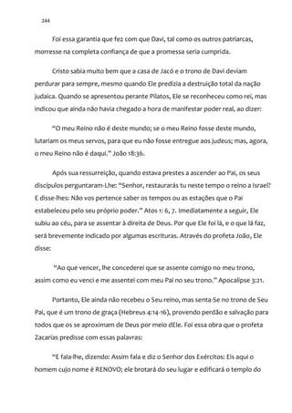 244
Foi essa garantia que fez com que Davi, tal como os outros patriarcas,
morresse na completa confiança de que a promessa seria cumprida.
Cristo sabia muito bem que a casa de Jacó e o trono de Davi deviam
perdurar para sempre, mesmo quando Ele predizia a destruição total da nação
judaica. Quando se apresentou perante Pilatos, Ele se reconheceu como rei, mas
indicou que ainda não havia chegado a hora de manifestar poder real, ao dizer:
“O meu Reino n~o é deste mundo; se o meu Reino fosse deste mundo,
lutariam os meus servos, para que eu não fosse entregue aos judeus; mas, agora,
o meu Reino n~o é daqui.” Jo~o 18:36.
Após sua ressurreição, quando estava prestes a ascender ao Pai, os seus
discípulos perguntaram-Lhe: “Senhor, restaurar|s tu neste tempo o reino a Israel?
E disse-lhes: Não vos pertence saber os tempos ou as estações que o Pai
estabeleceu pelo seu próprio poder.” Atos 1: 6, 7. Imediatamente a seguir, Ele
subiu ao céu, para se assentar à direita de Deus. Por que Ele foi lá, e o que lá faz,
será brevemente indicado por algumas escrituras. Através do profeta João, Ele
disse:
“Ao que vencer, lhe concederei que se assente comigo no meu trono,
assim como eu venci e me assentei com meu Pai no seu trono.” Apocalipse 3:21.
Portanto, Ele ainda não recebeu o Seu reino, mas senta-Se no trono de Seu
Pai, que é um trono de graça (Hebreus 4:14-16), provendo perdão e salvação para
todos que os se aproximam de Deus por meio dEle. Foi essa obra que o profeta
Zacarias predisse com essas palavras:
“E fala-lhe, dizendo: Assim fala e diz o Senhor dos Exércitos: Eis aqui o
homem cujo nome é RENOVO; ele brotará do seu lugar e edificará o templo do
 