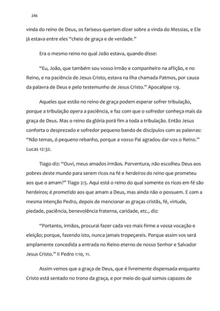 246
vinda do reino de Deus, os fariseus queriam dizer sobre a vinda do Messias, e Ele
j| estava entre eles “cheio de graça e de verdade.”
Era o mesmo reino no qual João estava, quando disse:
“Eu, Jo~o, que também sou vosso irm~o e companheiro na aflição, e no
Reino, e na paciência de Jesus Cristo, estava na ilha chamada Patmos, por causa
da palavra de Deus e pelo testemunho de Jesus Cristo.” Apocalipse 1:9.
Aqueles que estão no reino de graça podem esperar sofrer tribulação,
porque a tribulação opera a paciência, e faz com que o sofredor conheça mais da
graça de Deus. Mas o reino da glória porá fim a toda a tribulação. Então Jesus
conforta o desprezado e sofredor pequeno bando de discípulos com as palavras:
“N~o temas, ó pequeno rebanho, porque a vosso Pai agradou dar-vos o Reino.”
Lucas 12:32.
Tiago diz: “Ouvi, meus amados irm~os. Porventura, n~o escolheu Deus aos
pobres deste mundo para serem ricos na fé e herdeiros do reino que prometeu
aos que o amam?” Tiago 2:5. Aqui está o reino do qual somente os ricos em fé são
herdeiros; é prometido aos que amam a Deus, mas ainda não o possuem. E com a
mesma intenção Pedro, depois de mencionar as graças cristãs, fé, virtude,
piedade, paciência, benevolência fraterna, caridade, etc., diz:
“Portanto, irm~os, procurai fazer cada vez mais firme a vossa vocação e
eleição; porque, fazendo isto, nunca jamais tropeçareis. Porque assim vos será
amplamente concedida a entrada no Reino eterno de nosso Senhor e Salvador
Jesus Cristo.” II Pedro 1:10, 11.
Assim vemos que a graça de Deus, que é livremente dispensada enquanto
Cristo está sentado no trono da graça, e por meio do qual somos capazes de
 