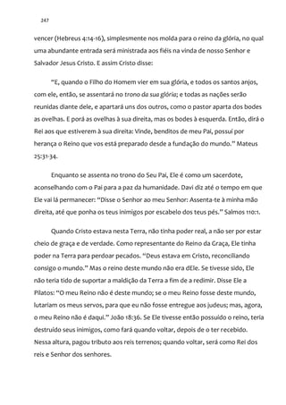 247
vencer (Hebreus 4:14-16), simplesmente nos molda para o reino da glória, no qual
uma abundante entrada será ministrada aos fiéis na vinda de nosso Senhor e
Salvador Jesus Cristo. E assim Cristo disse:
“E, quando o Filho do Homem vier em sua glória, e todos os santos anjos,
com ele, então, se assentará no trono da sua glória; e todas as nações serão
reunidas diante dele, e apartará uns dos outros, como o pastor aparta dos bodes
as ovelhas. E porá as ovelhas à sua direita, mas os bodes à esquerda. Então, dirá o
Rei aos que estiverem à sua direita: Vinde, benditos de meu Pai, possuí por
herança o Reino que vos está preparado desde a fundaç~o do mundo.” Mateus
25:31-34.
Enquanto se assenta no trono do Seu Pai, Ele é como um sacerdote,
aconselhando com o Pai para a paz da humanidade. Davi diz até o tempo em que
Ele vai l| permanecer: “Disse o Senhor ao meu Senhor: Assenta-te à minha mão
direita, até que ponha os teus inimigos por escabelo dos teus pés.” Salmos 110:1.
Quando Cristo estava nesta Terra, não tinha poder real, a não ser por estar
cheio de graça e de verdade. Como representante do Reino da Graça, Ele tinha
poder na Terra para perdoar pecados. “Deus estava em Cristo, reconciliando
consigo o mundo.” Mas o reino deste mundo não era dEle. Se tivesse sido, Ele
não teria tido de suportar a maldição da Terra a fim de a redimir. Disse Ele a
Pilatos: “O meu Reino n~o é deste mundo; se o meu Reino fosse deste mundo,
lutariam os meus servos, para que eu não fosse entregue aos judeus; mas, agora,
o meu Reino n~o é daqui.” Jo~o 18:36. Se Ele tivesse então possuído o reino, teria
destruído seus inimigos, como fará quando voltar, depois de o ter recebido.
Nessa altura, pagou tributo aos reis terrenos; quando voltar, será como Rei dos
reis e Senhor dos senhores.
 