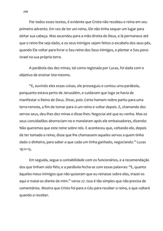 248
Por todos esses textos, é evidente que Cristo não recebeu o reino em seu
primeiro advento. Em vez de ter um reino, Ele não tinha sequer um lugar para
deitar sua cabeça. Mas ascendeu para a mão direita de Deus, e lá permanece até
que o reino lhe seja dado, e os seus inimigos sejam feitos o escabelo dos seus pés,
quando Ele voltar para livrar o Seu reino dos Seus inimigos, e plantar o Seu povo
Israel na sua própria terra.
A parábola das dez minas, tal como registada por Lucas, foi dada com o
objetivo de ensinar isto mesmo.
“E, ouvindo eles essas coisas, ele prosseguiu e contou uma par|bola,
porquanto estava perto de Jerusalém, e cuidavam que logo se havia de
manifestar o Reino de Deus. Disse, pois: Certo homem nobre partiu para uma
terra remota, a fim de tomar para si um reino e voltar depois. E, chamando dez
servos seus, deu-lhes dez minas e disse-lhes: Negociai até que eu venha. Mas os
seus concidadãos aborreciam-no e mandaram após ele embaixadores, dizendo:
Não queremos que este reine sobre nós. E aconteceu que, voltando ele, depois
de ter tomado o reino, disse que lhe chamassem aqueles servos a quem tinha
dado o dinheiro, para saber o que cada um tinha ganhado, negociando.” Lucas
19:11-15.
Em seguida, segue a contabilidade com os funcionários, e a recomendação
dos que tinham sido fiéis; e a parábola fecha-se com essas palavras: “E, quanto
àqueles meus inimigos que não quiseram que eu reinasse sobre eles, trazei-os
aqui e matai-os diante de mim.” verso 27. Isso é t~o simples que n~o precisa de
comentários. Mostra que Cristo foi para o Céu para receber o reino, e que voltará
quando o receber.
 