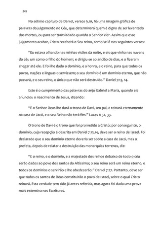 249
No sétimo capítulo de Daniel, versos 9,10, há uma imagem gráfica de
palavras do julgamento no Céu, que determinará quem é digno de ser levantado
dos mortos, ou para ser transladado quando o Senhor vier. Assim que esse
julgamento acabar, Cristo receberá o Seu reino, como se lê nos seguintes versos:
“Eu estava olhando nas minhas visões da noite, e eis que vinha nas nuvens
do céu um como o filho do homem; e dirigiu-se ao ancião de dias, e o fizeram
chegar até ele. E foi-lhe dado o domínio, e a honra, e o reino, para que todos os
povos, nações e línguas o servissem; o seu domínio é um domínio eterno, que não
passar|, e o seu reino, o único que n~o ser| destruído.” Daniel 7:13, 14.
Este é o cumprimento das palavras do anjo Gabriel a Maria, quando ele
anunciou o nascimento de Jesus, dizendo:
“E o Senhor Deus lhe dará o trono de Davi, seu pai, e reinará eternamente
na casa de Jacó, e o seu Reino n~o ter| fim.” Lucas 1: 32, 33.
O trono de Davi é o trono que foi prometido a Cristo; por conseguinte, o
domínio, cuja recepção é descrita em Daniel 7:13,14, deve ser o reino de Israel. Foi
declarado que o seu domínio eterno deveria ser sobre a casa de Jacó, mas o
profeta, depois de relatar a destruição das monarquias terrenas, diz:
“E o reino, e o domínio, e a majestade dos reinos debaixo de todo o céu
serão dados ao povo dos santos do Altíssimo; o seu reino será um reino eterno, e
todos os domínios o servir~o e lhe obedecer~o.” Daniel 7:27. Portanto, deve ser
que todos os santos de Deus constituirão o povo de Israel, sobre o qual Cristo
reinará. Esta verdade tem sido já antes referida, mas agora foi dada uma prova
mais extensiva nas Escrituras.
 