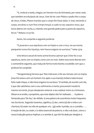 25
“E, vinda j| a tarde, chegou um homem rico de Arimateia, por nome José,
que também era discípulo de Jesus. Este foi ter com Pilatos e pediu-lhe o corpo
de Jesus. Então, Pilatos mandou que o corpo lhe fosse dado. E José, tomando o
corpo, envolveu-o num fino e limpo lençol, e o pôs no seu sepulcro novo, que
havia aberto em rocha, e, rolando uma grande pedra para a porta do sepulcro,
foi-se.” Mateus 27:57-60.
Assim, foi cumprida a seguinte profecia:
“E puseram a sua sepultura com os ímpios e com o rico, na sua morte;
porquanto nunca fez injustiça, nem houve engano na sua boca.” Isaías 53:9.
Uma leitura casual do texto acima levaria a pensar que Cristo fez a sua
sepultura, tanto com os ímpios como com os ricos. Sobre esse texto Barnes tem
o comentário seguinte, que realça de forma muito bonita a exatidão com que a
profecia foi cumprida:
“Hengstenberg fornece que 'Eles indicaram a Ele seu túmulo com os ímpios
(mas Ele estava com um homem rico após a sua morte); embora nada tivesse
feito nada iníquo, e n~o havia engano na sua boca.’ O sentido, de acordo com ele,
é que não satisfeitos com o seu sofrimento e morte, procuraram insultá-lo
mesmo na morte, já que desejavam enterrar o seu cadáver entre os criminosos.
Observa-se então, a propósito, que este objeto não foi realizado. . . A palavra
fornecida para 'Ele fez,' de nâthãn, é uma palavra de ocorrência muito frequente
nas Escrituras. Segundo Gesenius, significa, (1) dar, como (a) dar a mão a um
vitorioso; b) ceder na mão de qualquer um; . (g) ceder à prisão, ou a custódia. . . .
A noção de dar, ou ceder, é a ideia essencial da palavra, e não o de fazer, como a
nossa tradução parece implicar; e o sentido é, que Ele foi dado por desígnio à
 