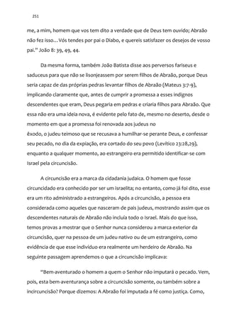 251
me, a mim, homem que vos tem dito a verdade que de Deus tem ouvido; Abraão
não fez isso…Vós tendes por pai o Diabo, e quereis satisfazer os desejos de vosso
pai.” Jo~o 8: 39, 49, 44.
Da mesma forma, também João Batista disse aos perversos fariseus e
saduceus para que não se lisonjeassem por serem filhos de Abraão, porque Deus
seria capaz de das próprias pedras levantar filhos de Abraão (Mateus 3:7-9),
implicando claramente que, antes de cumprir a promessa a esses indignos
descendentes que eram, Deus pegaria em pedras e criaria filhos para Abraão. Que
essa não era uma ideia nova, é evidente pelo fato de, mesmo no deserto, desde o
momento em que a promessa foi renovada aos judeus no
êxodo, o judeu teimoso que se recusava a humilhar-se perante Deus, e confessar
seu pecado, no dia da expiação, era cortado do seu povo (Levítico 23:28,29),
enquanto a qualquer momento, ao estrangeiro era permitido identificar-se com
Israel pela circuncisão.
A circuncisão era a marca da cidadania judaica. O homem que fosse
circuncidado era conhecido por ser um israelita; no entanto, como já foi dito, esse
era um rito administrado a estrangeiros. Após a circuncisão, a pessoa era
considerada como aqueles que nasceram de pais judeus, mostrando assim que os
descendentes naturais de Abraão não incluía todo o Israel. Mais do que isso,
temos provas a mostrar que o Senhor nunca considerou a marca exterior da
circuncisão, quer na pessoa de um judeu nativo ou de um estrangeiro, como
evidência de que esse indivíduo era realmente um herdeiro de Abraão. Na
seguinte passagem aprendemos o que a circuncisão implicava:
“Bem-aventurado o homem a quem o Senhor não imputará o pecado. Vem,
pois, esta bem-aventurança sobre a circuncisão somente, ou também sobre a
incircuncisão? Porque dizemos: A Abraão foi imputada a fé como justiça. Como,
 