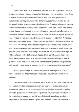 256
“Veio sobre mim a m~o do Senhor; e ele me levou no Espírito do Senhor, e
me pôs no meio do vale que estava cheio de ossos; e me fez andar ao redor deles.
E eis que eram muito numerosos sobre a face do vale; e eis que estavam
sequíssimos. Ele me perguntou: Filho do homem, poderão viver estes ossos?
Respondi: Senhor Deus, tu o sabes. Então me disse: Profetiza sobre estes ossos, e
dize-lhes: Ossos secos, ouvi a palavra do Senhor. Assim diz o Senhor Deus a estes
ossos: Eis que vou fazer entrar em vós o fôlego da vida, e vivereis. E porei nervos
sobre vós, e farei crescer carne sobre vós, e sobre vos estenderei pele, e porei em
vós o fôlego da vida, e vivereis. Então sabereis que eu sou o Senhor. Profetizei,
pois, como se me deu ordem. Ora enquanto eu profetizava, houve um ruído; e eis
que se fez um rebuliço, e os ossos se achegaram, osso ao seu osso. E olhei, e eis
que vieram nervos sobre eles, e cresceu a carne, e estendeu-se a pele sobre eles
por cima; mas não havia neles fôlego. Então ele me disse: Profetiza ao fôlego da
vida, profetiza, ó filho do homem, e dize ao fôlego da vida: Assim diz o Senhor
Deus: Vem dos quatro ventos, ó fôlego da vida, e assopra sobre estes mortos,
para que vivam. Profetizei, pois, como ele me ordenara; então o fôlego da vida
entrou neles e viveram, e se puseram em pé, um exército grande em extremo.”
É inútil gastar tempo a conjecturar o que isso pode significar, quando
temos a explicação do Senhor dada em relação a ela, por isso citamos mais
adiante:
“Ent~o me disse: Filho do homem, estes ossos s~o toda a casa de Israel. Eis
que eles dizem: Os nossos ossos secaram-se, e pereceu a nossa esperança;
estamos de todo cortados. Portanto profetiza, e dize-lhes: Assim diz o Senhor
Deus: Eis que eu vos abrirei as vossas sepulturas, sim, das vossas sepulturas vos
farei sair, ó povo meu, e vos trarei à terra de Israel. E quando eu vos abrir as
sepulturas, e delas vos fizer sair, ó povo meu, sabereis que eu sou o Senhor. E
 