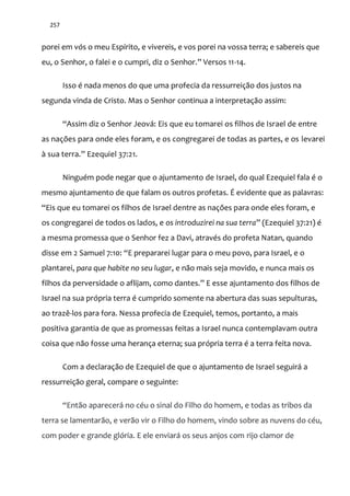 257
porei em vós o meu Espírito, e vivereis, e vos porei na vossa terra; e sabereis que
eu, o Senhor, o falei e o cumpri, diz o Senhor.” Versos 11-14.
Isso é nada menos do que uma profecia da ressurreição dos justos na
segunda vinda de Cristo. Mas o Senhor continua a interpretação assim:
“Assim diz o Senhor Jeová: Eis que eu tomarei os filhos de Israel de entre
as nações para onde eles foram, e os congregarei de todas as partes, e os levarei
{ sua terra.” Ezequiel 37:21.
Ninguém pode negar que o ajuntamento de Israel, do qual Ezequiel fala é o
mesmo ajuntamento de que falam os outros profetas. É evidente que as palavras:
“Eis que eu tomarei os filhos de Israel dentre as nações para onde eles foram, e
os congregarei de todos os lados, e os introduzirei na sua terra” (Ezequiel 37:21) é
a mesma promessa que o Senhor fez a Davi, através do profeta Natan, quando
disse em 2 Samuel 7:10: “E prepararei lugar para o meu povo, para Israel, e o
plantarei, para que habite no seu lugar, e não mais seja movido, e nunca mais os
filhos da perversidade o aflijam, como dantes.” E esse ajuntamento dos filhos de
Israel na sua própria terra é cumprido somente na abertura das suas sepulturas,
ao trazê-los para fora. Nessa profecia de Ezequiel, temos, portanto, a mais
positiva garantia de que as promessas feitas a Israel nunca contemplavam outra
coisa que não fosse uma herança eterna; sua própria terra é a terra feita nova.
Com a declaração de Ezequiel de que o ajuntamento de Israel seguirá a
ressurreição geral, compare o seguinte:
“Ent~o aparecer| no céu o sinal do Filho do homem, e todas as tribos da
terra se lamentarão, e verão vir o Filho do homem, vindo sobre as nuvens do céu,
com poder e grande glória. E ele enviará os seus anjos com rijo clamor de
 