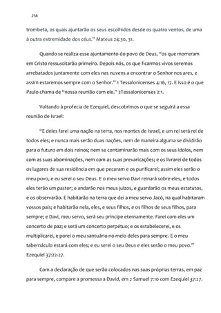 258
trombeta, os quais ajuntarão os seus escolhidos desde os quatro ventos, de uma
{ outra extremidade dos céus.” Mateus 24:30, 31.
Quando se realiza esse ajuntamento do povo de Deus, “os que morreram
em Cristo ressuscitarão primeiro. Depois nós, os que ficarmos vivos seremos
arrebatados juntamente com eles nas nuvens a encontrar o Senhor nos ares, e
assim estaremos sempre com o Senhor.” 1 Tessalonicenses 4:16, 17. E isso é o que
Paulo chama de “nossa reuni~o com ele.” 2Tessalonicenses 2:1.
Voltando à profecia de Ezequiel, descobrimos o que se seguirá a essa
reunião de Israel:
“E deles farei uma naç~o na terra, nos montes de Israel, e um rei ser| rei de
todos eles; e nunca mais serão duas nações, nem de maneira alguma se dividirão
para o futuro em dois reinos; nem se contaminarão mais com os seus ídolos, nem
com as suas abominações, nem com as suas prevaricações; e os livrarei de todos
os lugares de sua residência em que pecaram e os purificarei; assim eles serão o
meu povo, e eu serei o seu Deus. E o meu servo Davi reinará sobre eles, e todos
eles terão um pastor; e andarão nos meus juízos, e guardarão os meus estatutos,
e os observarão. E habitarão na terra que dei a meu servo Jacó, na qual habitaram
vossos pais; e habitarão nela, eles, e seus filhos, e os filhos de seus filhos, para
sempre; e Davi, meu servo, será seu príncipe eternamente. Farei com eles um
concerto de paz; e será um concerto perpétuo; e os estabelecerei, e os
multiplicarei, e porei o meu santuário no meio deles para sempre. E o meu
tabernáculo estará com eles; e eu serei o seu Deus e eles ser~o o meu povo.”
Ezequiel 37:22-27.
Com a declaração de que serão colocados nas suas próprias terras, em paz
para sempre, compare a promessa a David, em 2 Samuel 7:10 com Ezequiel 37:27.
 