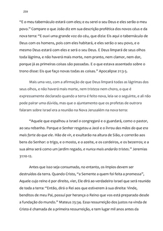 259
“E o meu tabernáculo estará com eles; e eu serei o seu Deus e eles serão o meu
povo.” Compare o que João diz em sua descrição profética dos novos céus e da
nova terra: “E ouvi uma grande voz do céu, que dizia: Eis aqui o tabernáculo de
Deus com os homens, pois com eles habitará, e eles serão o seu povo, e o
mesmo Deus estará com eles e será o seu Deus. E Deus limpará de seus olhos
toda lágrima, e não haverá mais morte, nem pranto, nem clamor, nem dor,
porque já as primeiras coisas são passadas. E o que estava assentado sobre o
trono disse: Eis que faço novas todas as coisas.” Apocalipse 21:3-5.
Mais uma vez, com a afirmação de que Deus limpará todas as lágrimas dos
seus olhos, e não haverá mais morte, nem tristeza nem choro, o que é
expressamente declarado quando a terra é feito nova, leia-se o seguinte, e ali não
pode pairar uma dúvida, mas que o ajuntamento que os profetas de outrora
falaram sobre Israel era a reunião na Nova Jerusalém na nova terra:
“Aquele que espalhou a Israel o congregará e o guardará, como o pastor,
ao seu rebanho. Porque o Senhor resgatou a Jacó e o livrou das mãos do que era
mais forte do que ele. Hão de vir, e exultarão na altura de Sião, e correrão aos
bens do Senhor: o trigo, e o mosto, e o azeite, e os cordeiros, e os bezerros; e a
sua alma será como um jardim regado, e nunca mais andarão tristes.” Jeremias
31:10-12.
Antes que isso seja consumado, no entanto, os ímpios devem ser
destruídos da terra. Quando Cristo, “a Semente a quem foi feita a promessa”,
Aquele cujo reino é por direito, vier, Ele dirá ao verdadeiro Israel que será reunido
de toda a terra: “Então, dirá o Rei aos que estiverem à sua direita: Vinde,
benditos de meu Pai, possuí por herança o Reino que vos está preparado desde
a fundaç~o do mundo.” Mateus 25:34. Essa ressurreição dos justos na vinda de
Cristo é chamada de a primeira ressurreição, e tem lugar mil anos antes da
 