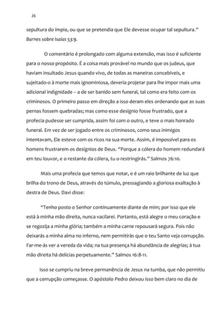 26
sepultura do ímpio, ou que se pretendia que Ele devesse ocupar tal sepultura.”
Barnes sobre Isaías 53:9.
O comentário é prolongado com alguma extensão, mas isso é suficiente
para o nosso propósito. É a coisa mais provável no mundo que os judeus, que
haviam insultado Jesus quando vivo, de todas as maneiras concebíveis, e
sujeitado-o à morte mais ignominiosa, deveria projetar para lhe impor mais uma
adicional indignidade – a de ser banido sem funeral, tal como era feito com os
criminosos. O primeiro passo em direção a isso deram eles ordenando que as suas
pernas fossem quebradas; mas como esse desígnio fosse frustrado, que a
profecia pudesse ser cumprida, assim foi com o outro, e teve o mais honrado
funeral. Em vez de ser jogado entre os criminosos, como seus inimigos
intentavam, Ele esteve com os ricos na sua morte. Assim, é impossível para os
homens frustrarem os desígnios de Deus. “Porque a cólera do homem redundará
em teu louvor, e o restante da cólera, tu o restringir|s.” Salmos 76:10.
Mais uma profecia que temos que notar, e é um raio brilhante de luz que
brilha do trono de Deus, através do túmulo, pressagiando a gloriosa exaltação à
destra de Deus. Davi disse:
“Tenho posto o Senhor continuamente diante de mim; por isso que ele
está à minha mão direita, nunca vacilarei. Portanto, está alegre o meu coração e
se regozija a minha glória; também a minha carne repousará segura. Pois não
deixarás a minha alma no inferno, nem permitirás que o teu Santo veja corrupção.
Far-me-ás ver a vereda da vida; na tua presença há abundância de alegrias; à tua
m~o direita h| delícias perpetuamente.” Salmos 16:8-11.
Isso se cumpriu na breve permanência de Jesus na tumba, que não permitiu
que a corrupção começasse. O apóstolo Pedro deixou isso bem claro no dia de
 
