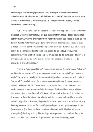 260
ressurreição dos ímpios (Apocalipse 20:1-5), na qual os que não morreram
anteriormente s~o destruídos “pelo brilho da sua vinda”. Durante esses mil anos,
a terra ficará desolada, reduzido ao seu estado primitivo e caótico, como é
descrito em Jeremias 4:23-27:
“Observei a terra, e eis que estava assolada e vazia; e os céus, e não tinham
a sua luz. Observei os montes, e eis que estavam tremendo; e todos os outeiros
estremeciam. Observei e vi que homem nenhum havia e que todas as aves do céu
tinham fugido. Vi também que a terra fértil era um deserto e que todas as suas
cidades estavam derribadas diante do Senhor, diante do furor da sua ira. Porque
assim diz o Senhor: Toda esta terra será assolada; de todo, porém, a não
consumirei.” Veja também Isaías 34:2-15, em que se diz da terra que “de geraç~o
em geraç~o ser| assolada” e que o Senhor “estender| sobre ela cordel de
confusão e nível de vaidade.”
Chama-se “poço do abismo”, porque essa palavra é a mesma que “abismo”
de Gênesis 1:2, porque a Terra ser| durante os mil anos como foi “sem forma e
vazia.” Neste lugar desolado, Satan|s ser| obrigado a permanecer, e é, portanto,
“amarrado”, sendo incapaz de enganar as nações até os mil anos expirarem,
quando os ímpios forem ressuscitados e ele puder exercer novamente o seu
poder durante um pequeno período de tempo. Então a cidade santa, a Nova
Jerusalém, descerá de Deus, do Céu (Apocalipse 21:1), as hostes dos ímpios, sob a
liderança de Satanás, irão sobre a largura da terra, e cercarão a cidade amada,
quando fogo descerá do Céu, da parte de Deus, e os devorará. Apocalipse 20:7-9.
Este fogo arderá como um forno, até que os ímpios sejam queimados pela raiz
(Malaquias 4:1), e deve também dissolver a Terra e purificá-la de toda a sua
corrupção (2 Pedro 3:7,10,11). Do seu lugar de segurança na cidade de Deus, os
santos verão a destruição dos ímpios (Isaías 33:14-16; Salmos 37:34) e
 