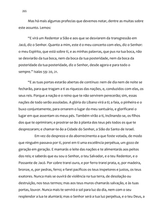 265
Mas há mais algumas profecias que devemos notar, dentre as muitas sobre
este assunto. Lemos:
“E vir| um Redentor a Si~o e aos que se desviarem da transgressão em
Jacó, diz o Senhor. Quanto a mim, este é o meu concerto com eles, diz o Senhor:
o meu Espírito, que está sobre ti, e as minhas palavras, que pus na tua boca, não
se desviarão da tua boca, nem da boca da tua posteridade, nem da boca da
posteridade da tua posteridade, diz o Senhor, desde agora e para todo o
sempre.” Isaías 59: 20, 21.
“E as tuas portas estar~o abertas de contínuo: nem de dia nem de noite se
fecharão, para que tragam a ti as riquezas das nações, e, conduzidos com elas, os
seus reis. Porque a nação e o reino que te não servirem perecerão; sim, essas
nações de todo serão assoladas. A glória do Líbano virá a ti; a faia, o pinheiro e o
buxo conjuntamente, para ornarem o lugar do meu santuário, e glorificarei o
lugar em que assentam os meus pés. Também virão a ti, inclinando-se, os filhos
dos que te oprimiram; e prostrar-se-ão à planta dos teus pés todos os que te
desprezaram; e chamar-te-ão a Cidade do Senhor, a Sião do Santo de Israel.
Em vez do desprezo e do aborrecimento a que foste votada, de modo
que ninguém passava por ti, porei em ti uma excelência perpétua, um gozo de
geração em geração. E mamarás o leite das nações e te alimentarás aos peitos
dos reis; e saberás que eu sou o Senhor, o teu Salvador, e o teu Redentor, e o
Possante de Jacó. Por cobre trarei ouro, e por ferro trarei prata, e, por madeira,
bronze, e, por pedras, ferro; e farei pacíficos os teus inspetores e justos, os teus
exatores. Nunca mais se ouvirá de violência na tua terra, de desolação ou
destruição, nos teus termos; mas aos teus muros chamarás salvação, e às tuas
portas, louvor. Nunca mais te servirá o sol para luz do dia, nem com o seu
resplendor a lua te alumiará; mas o Senhor será a tua luz perpétua, e o teu Deus, a
 