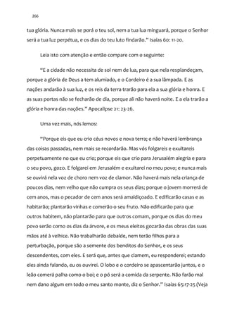 266
tua glória. Nunca mais se porá o teu sol, nem a tua lua minguará, porque o Senhor
ser| a tua luz perpétua, e os dias do teu luto findar~o.” Isaías 60: 11-20.
Leia isto com atenção e então compare com o seguinte:
“E a cidade n~o necessita de sol nem de lua, para que nela resplandeçam,
porque a glória de Deus a tem alumiado, e o Cordeiro é a sua lâmpada. E as
nações andarão à sua luz, e os reis da terra trarão para ela a sua glória e honra. E
as suas portas não se fecharão de dia, porque ali não haverá noite. E a ela trarão a
glória e honra das nações.” Apocalipse 21: 23-26.
Uma vez mais, nós lemos:
“Porque eis que eu crio céus novos e nova terra; e n~o haver| lembrança
das coisas passadas, nem mais se recordarão. Mas vós folgareis e exultareis
perpetuamente no que eu crio; porque eis que crio para Jerusalém alegria e para
o seu povo, gozo. E folgarei em Jerusalém e exultarei no meu povo; e nunca mais
se ouvirá nela voz de choro nem voz de clamor. Não haverá mais nela criança de
poucos dias, nem velho que não cumpra os seus dias; porque o jovem morrerá de
cem anos, mas o pecador de cem anos será amaldiçoado. E edificarão casas e as
habitarão; plantarão vinhas e comerão o seu fruto. Não edificarão para que
outros habitem, não plantarão para que outros comam, porque os dias do meu
povo serão como os dias da árvore, e os meus eleitos gozarão das obras das suas
mãos até à velhice. Não trabalharão debalde, nem terão filhos para a
perturbação, porque são a semente dos benditos do Senhor, e os seus
descendentes, com eles. E será que, antes que clamem, eu responderei; estando
eles ainda falando, eu os ouvirei. O lobo e o cordeiro se apascentarão juntos, e o
leão comerá palha como o boi; e o pó será a comida da serpente. Não farão mal
nem dano algum em todo o meu santo monte, diz o Senhor.” Isaías 65:17-25 (Veja
 