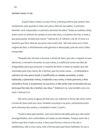 267
também Isaías 11:1-9).
O quê? leões e lobos na nova Terra, a herança eterna dos santos? Sim,
certamente, pois quando o reino vier para a filha de Jerusalém, ‘o primeiro
domínio’ ser| restaurado; e o primeiro domínio foi sobre “todas as ovelhas e bois,
assim como os animais do campo; as aves dos céus, e os peixes do mar, e tudo o
que passa pelas veredas dos mares.” Salmos 8:7, 8. Gênesis 1:26-28. O reino e o
domínio que Deus dará ao seu povo será muito real - tão real como era o reino
original de Davi, e infinitamente mais glorioso e abençoado, pois ele será o Éden
restaurado.
“Naquele dia, tornarei a levantar a tenda de Davi, que caiu, e taparei as suas
aberturas, e tornarei a levantar as suas ruínas, e a edificarei como nos dias da
antiguidade; para que possuam o restante de Edom e todas as nações que são
chamadas pelo meu nome, diz o Senhor, que faz estas coisas. ... E removerei o
cativeiro do meu povo Israel, e reedificarão as cidades assoladas, e nelas
habitarão, e plantarão vinhas, e beberão o seu vinho, e farão pomares, e lhes
comerão o fruto. E os plantarei na sua terra, e não serão mais arrancados da sua
terra que lhes dei, diz o Senhor, teu Deus.” Amós 9:11-15. Leia também uma vez
mais 2 Samuel 7:10.
Tão certo como as águas de Noé uma vez cobriram a Terra; tão certo como
o trono de Deus está nos Céus, fundado na justiça e no juízo, certamente assim
será a herança dos santos, o verdadeiro Israel. E assim...
“Israel é salvo pelo Senhor, com uma eterna salvação; pelo que não sereis
envergonhados, nem confundidos em todas as eternidades. Porque assim diz o
Senhor que tem criado os céus, o Deus que formou a terra e a fez; ele a
estabeleceu, não a criou vazia, mas a formou para que fosse habitada: Eu sou o
 