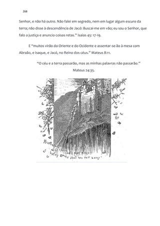 268
Senhor, e não há outro. Não falei em segredo, nem em lugar algum escuro da
terra; não disse à descendência de Jacó: Buscai-me em vão; eu sou o Senhor, que
falo a justiça e anuncio coisas retas.” Isaías 45: 17-19.
E “muitos vir~o do Oriente e do Ocidente e assentar-se-ão à mesa com
Abra~o, e Isaque, e Jacó, no Reino dos céus.” Mateus 8:11.
“O céu e a terra passarão, mas as minhas palavras não passarão.”
Mateus 24:35.
 