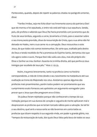 27
Pentecostes, quando, depois de repetir as palavras citadas no parágrafo anterior,
disse:
“Varões irm~os, seja-me lícito dizer-vos livremente acerca do patriarca Davi
que ele morreu e foi sepultado, e entre nós está até hoje a sua sepultura. Sendo,
pois, ele profeta e sabendo que Deus lhe havia prometido com juramento que do
fruto de seus lombos, segundo a carne, levantaria o Cristo, para o assentar sobre
o seu trono,nesta previsão, disse da ressurreição de Cristo, que a sua alma não foi
deixada no Hades, nem a sua carne viu a corrupção. Deus ressuscitou a este
Jesus, do que todos nós somos testemunhas. De sorte que, exaltado pela destra
de Deus e tendo recebido do Pai a promessa do Espírito Santo, derramou isto que
vós agora vedes e ouvis. Porque Davi não subiu aos céus, mas ele próprio diz:
Disse o Senhor ao meu Senhor: Assenta-te à minha direita, até que ponha os teus
inimigos por escabelo de teus pés.” Atos 2: 29-35.
Assim, traçamos brevemente, tanto na profecia como na história
correspondente, a vida de Cristo desde o seu nascimento na manjedoura até sua
exaltação ao trono da Majestade nos céus. Anotamos apenas algumas das
profecias mais proeminentes, porém todos podem ver prontamente que seu
cumprimento exato forneceu aos apóstolos um argumento esmagador para
provar que o Jesus que eles pregavam era o Cristo.
Os judeus foram rejeitados porque não conheceram o tempo da sua
visitação; porque em sua dureza de coração e cegueira de mente aplicaram mal e
desprezaram as profecias que os teriam tornado sábios para a salvação. Se tal foi
o seu destino, qual será a nossa sorte se não levarmos em conta todas as
profecias que dizem respeito à sua segunda vinda, em poder e grande glória, nos
“tempos da restauraç~o de tudo, dos quais Deus falou pela boca de todos os seus
 
