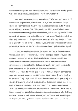 30
como tendo dito que ele era o Salvador do mundo. Tão verdadeiro isso foi que ele
“veio para o que era seu, e os seus n~o o receberam.” João 1:11.
Novamente Jesus colocou a pergunta direta, “E vós, que dizeis que eu sou?
Sim~o Pedro, respondendo, disse: Tu és o Cristo, o Filho do Deus vivo.” Aqui
estava um reconhecimento da verdadeira natureza e miss~o de Cristo. “Tu és o
Cristo, o Filho do Deus vivo” - o Filho do Autor da vida - transmitindo a mesma
ideia como na confiss~o registrada em Jo~o 6: 68,69: “Tu tens as palavras da vida
eterna. E nós temos crido e conhecido que tu és o Cristo, o Filho do Deus. (NT: Na
Bíblia King James, diz: “Tu és aquele Cristo, o Filho do Deus vivo”.) Essa confissão
de fé que Pedro fez em nome dos discípulos, deve ter sido uma rajada refrescante
para Jesus, em vista da maneira como ele era considerado pelo mundo em geral.
“E Jesus, respondendo, disse-lhe: Bem-aventurado és tu, Simão Barjonas,
filho de Jonas; porque to não revelou a carne e o sangue, mas meu Pai, que está
nos céus.” Nenhum ser humano havia revelado essa verdade maravilhosa a
Pedro; nenhum ser humano poderia revelá-lo. Pois “o homem natural não
compreende as coisas do Espírito de Deus, porque lhe parecem loucura; e não
pode entendê-las, porque elas se discernem espiritualmente.”
1 Coríntios 2:14 Paulo diz: “Assim que, daqui por diante, a ninguém conhecemos
segundo a carne; e, ainda que também tenhamos conhecido Cristo segundo a
carne, contudo, agora, já o não conhecemos desse modo. Assim que, se alguém
está em Cristo, nova criatura é: as coisas velhas já passaram; eis que tudo se fez
novo. E tudo isso provém de Deus, que nos reconciliou consigo mesmo por
Jesus Cristo e nos deu o ministério da reconciliaç~o.” 2 Coríntios 5:16-18. Desses
textos aprendemos que não importa quanto alguém tenha ouvido falar de Cristo;
ele não o conhece se não recebeu a revelação que somente Deus pode dar pelo
seu Espírito. De fato, aquele que tem esse conhecimento é uma nova criatura.
 