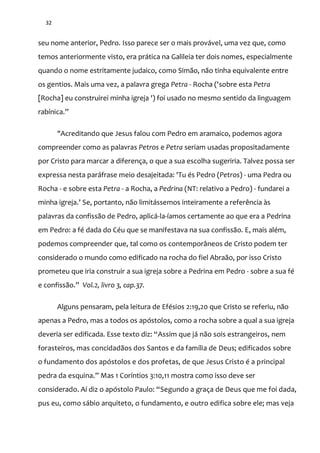 32
seu nome anterior, Pedro. Isso parece ser o mais provável, uma vez que, como
temos anteriormente visto, era prática na Galileia ter dois nomes, especialmente
quando o nome estritamente judaico, como Simão, não tinha equivalente entre
os gentios. Mais uma vez, a palavra grega Petra - Rocha ('sobre esta Petra
[Rocha] eu construirei minha igreja ') foi usado no mesmo sentido da linguagem
rabínica.”
"Acreditando que Jesus falou com Pedro em aramaico, podemos agora
compreender como as palavras Petros e Petra seriam usadas propositadamente
por Cristo para marcar a diferença, o que a sua escolha sugeriria. Talvez possa ser
expressa nesta paráfrase meio desajeitada: 'Tu és Pedro (Petros) - uma Pedra ou
Rocha - e sobre esta Petra - a Rocha, a Pedrina (NT: relativo a Pedro) - fundarei a
minha igreja.’ Se, portanto, não limitássemos inteiramente a referência às
palavras da confissão de Pedro, aplicá-la-íamos certamente ao que era a Pedrina
em Pedro: a fé dada do Céu que se manifestava na sua confissão. E, mais além,
podemos compreender que, tal como os contemporâneos de Cristo podem ter
considerado o mundo como edificado na rocha do fiel Abraão, por isso Cristo
prometeu que iria construir a sua igreja sobre a Pedrina em Pedro - sobre a sua fé
e confiss~o.” Vol.2, livro 3, cap.37.
Alguns pensaram, pela leitura de Efésios 2:19,20 que Cristo se referiu, não
apenas a Pedro, mas a todos os apóstolos, como a rocha sobre a qual a sua igreja
deveria ser edificada. Esse texto diz: “Assim que já não sois estrangeiros, nem
forasteiros, mas concidadãos dos Santos e da família de Deus; edificados sobre
o fundamento dos apóstolos e dos profetas, de que Jesus Cristo é a principal
pedra da esquina.” Mas 1 Coríntios 3:10,11 mostra como isso deve ser
considerado. Aí diz o apóstolo Paulo: “Segundo a graça de Deus que me foi dada,
pus eu, como sábio arquiteto, o fundamento, e outro edifica sobre ele; mas veja
 
