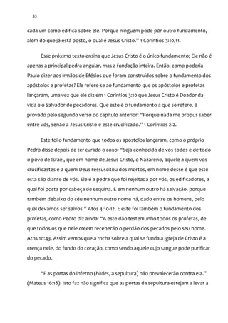 33
cada um como edifica sobre ele. Porque ninguém pode pôr outro fundamento,
além do que j| est| posto, o qual é Jesus Cristo.” 1 Coríntios 3:10,11.
Esse próximo texto ensina que Jesus Cristo é o único fundamento; Ele não é
apenas a principal pedra angular, mas a fundação inteira. Então, como poderia
Paulo dizer aos irmãos de Efésios que foram construídos sobre o fundamento dos
apóstolos e profetas? Ele refere-se ao fundamento que os apóstolos e profetas
lançaram, uma vez que ele diz em 1 Coríntios 3:10 que Jesus Cristo é Doador da
vida e o Salvador de pecadores. Que este é o fundamento a que se refere, é
provado pelo segundo verso do capítulo anterior: “Porque nada me propus saber
entre vós, senão a Jesus Cristo e este crucificado.” 1 Coríntios 2:2.
Este foi o fundamento que todos os apóstolos lançaram, como o próprio
Pedro disse depois de ter curado o coxo: “Seja conhecido de vós todos e de todo
o povo de Israel, que em nome de Jesus Cristo, o Nazareno, aquele a quem vós
crucificastes e a quem Deus ressuscitou dos mortos, em nome desse é que este
está são diante de vós. Ele é a pedra que foi rejeitada por vós, os edificadores, a
qual foi posta por cabeça de esquina. E em nenhum outro há salvação, porque
também debaixo do céu nenhum outro nome há, dado entre os homens, pelo
qual devamos ser salvos.” Atos 4:10-12. E este foi também o fundamento dos
profetas, como Pedro diz ainda: “A este dão testemunho todos os profetas, de
que todos os que nele creem receberão o perdão dos pecados pelo seu nome.
Atos 10:43. Assim vemos que a rocha sobre a qual se funda a igreja de Cristo é a
crença nele, do fundo do coração, como sendo aquele cujo sangue pode purificar
do pecado.
“E as portas do inferno (hades, a sepultura) n~o prevalecer~o contra ela.”
(Mateus 16:18). Isto faz não significa que as portas da sepultura estejam a levar a
 