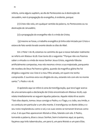 35
referia, como alguns supõem, ao dia de Pentecostes ou à destruição de
Jerusalém, nem à propagação do evangelho, é evidente, porque:
(1) Cristo não veio, em qualquer sentido da palavra, no Pentecostes ou na
destruição de Jerusalém;
(2) a propagação do evangelho não é a vinda de Cristo;
(3) mesmo se fosse, o trabalho evangélico já tinha sido iniciado por Cristo e
estava de fato sendo levado avante desde os dias de Abel.
Em 2 Peter 1:16-18, estamos no caminho do que o nosso Salvador realmente
se referiu em Mateus 16:28. Esse texto diz o seguinte: “Porque não vos fizemos
saber a virtude e a vinda de nosso Senhor Jesus Cristo, seguindo fábulas
artificialmente compostas, mas nós mesmos vimos a sua majestade, porquanto
ele recebeu de Deus Pai honra e glória, quando da magnífica glória lhe foi
dirigida a seguinte voz: Este é o meu Filho amado, em quem me tenho
comprazido. E ouvimos esta voz dirigida do céu, estando nós com ele no monte
santo.” 2 Pedro 1:16-18.
O apóstolo aqui se refere à cena da transfiguração, que teve lugar acerca
de uma semana após a declaração de Cristo encontrada em Mateus 16:28, cujo
relato imediatamente se seguem àquelas palavras. Aquele relato lê-se assim:
“Seis dias depois, tomou Jesus consigo a Pedro, e a Tiago, e a João, seu irmão, e
os conduziu em particular a um alto monte. E transfigurou-se diante deles; e o
seu rosto resplandeceu como o sol, e as suas vestes se tornaram brancas como
a luz. E eis que lhes apareceram Moisés e Elias, falando com ele. E Pedro,
tomando a palavra, disse a Jesus: Senhor, bom é estarmos aqui; se queres,
façamos aqui três tabernáculos, um para ti, um para Moisés e um para Elias.
 